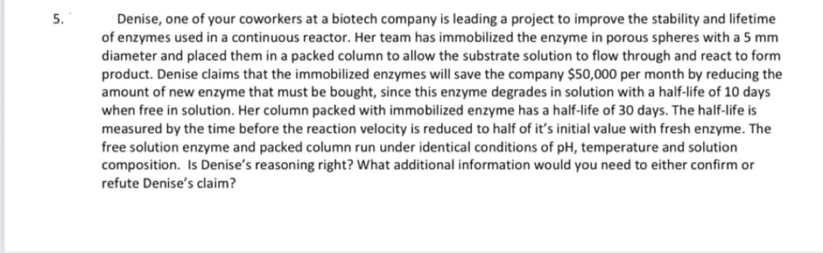 5.
Denise, one of your coworkers at a biotech company is leading a project to improve the stability and lifetime
of enzymes used in a continuous reactor. Her team has immobilized the enzyme in porous spheres with a 5 mm
diameter and placed them in a packed column to allow the substrate solution to flow through and react to form
product. Denise claims that the immobilized enzymes will save the company $50,000 per month by reducing the
amount of new enzyme that must be bought, since this enzyme degrades in solution with a half-life of 10 days
when free in solution. Her column packed with immobilized enzyme has a half-life of 30 days. The half-life is
measured by the time before the reaction velocity is reduced to half of it's initial value with fresh enzyme. The
free solution enzyme and packed column run under identical conditions of pH, temperature and solution
composition. Is Denise's reasoning right? What additional information would you need to either confirm or
refute Denise's claim?