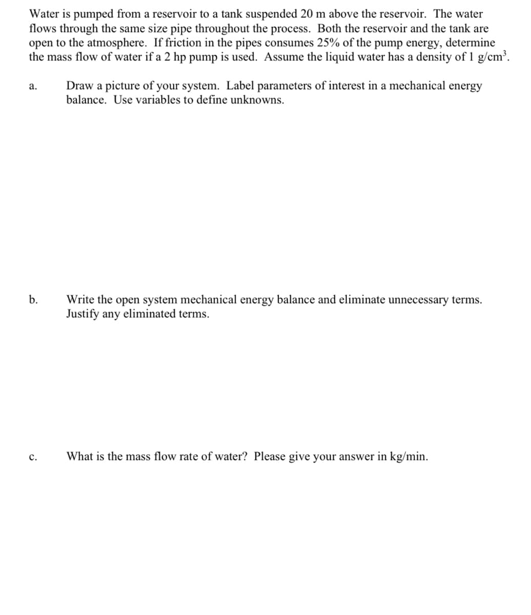 Water is pumped from a reservoir to a tank suspended 20 m above the reservoir. The water
flows through the same size pipe throughout the process. Both the reservoir and the tank are
open to the atmosphere. If friction in the pipes consumes 25% of the pump energy, determine
the mass flow of water if a 2 hp pump is used. Assume the liquid water has a density of 1 g/cm³.
a.
b.
C.
Draw a picture of your system. Label parameters of interest in a mechanical energy
balance. Use variables to define unknowns.
Write the open system mechanical energy balance and eliminate unnecessary terms.
Justify any eliminated terms.
What is the mass flow rate of water? Please give your answer in kg/min.