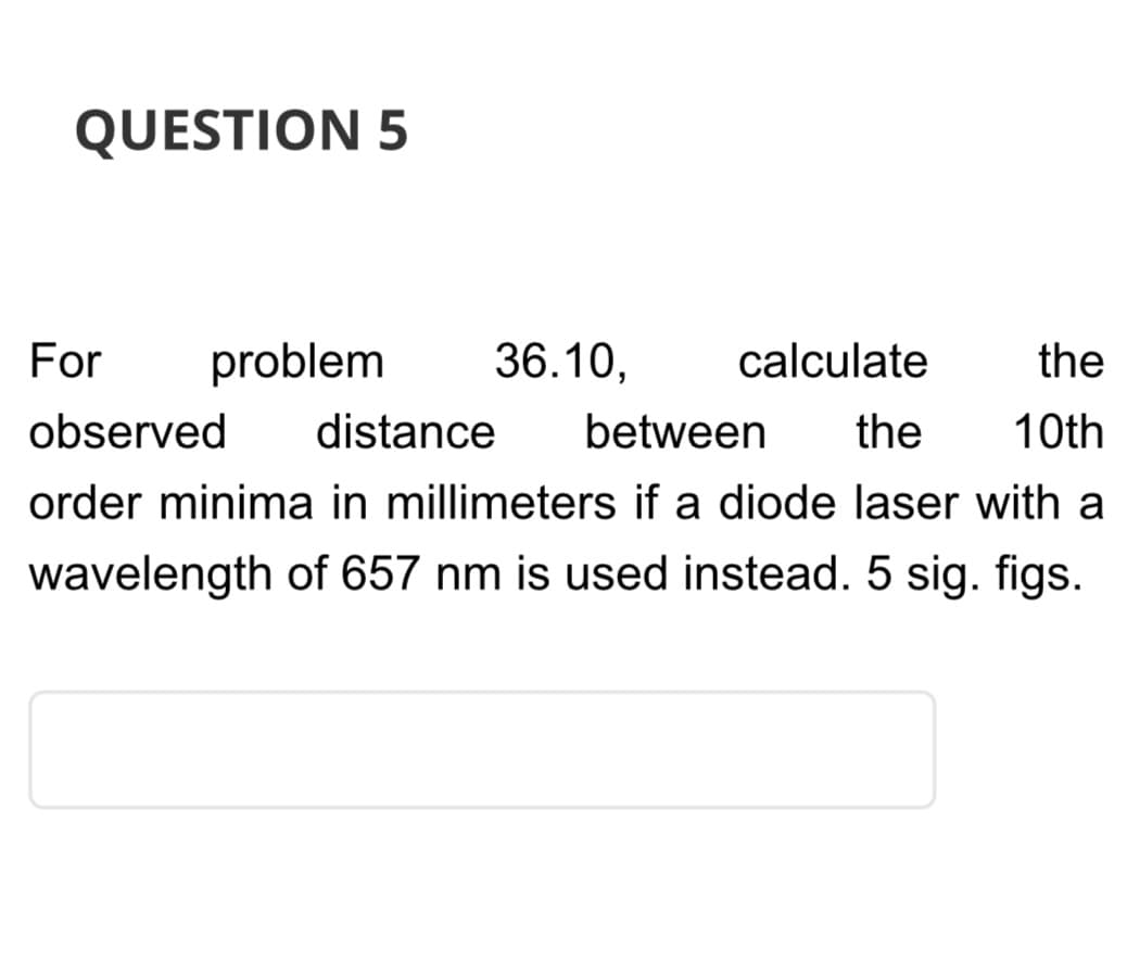 QUESTION 5
For problem
calculate
the
observed distance between the 10th
order minima in millimeters if a diode laser with a
wavelength of 657 nm is used instead. 5 sig. figs.
36.10,