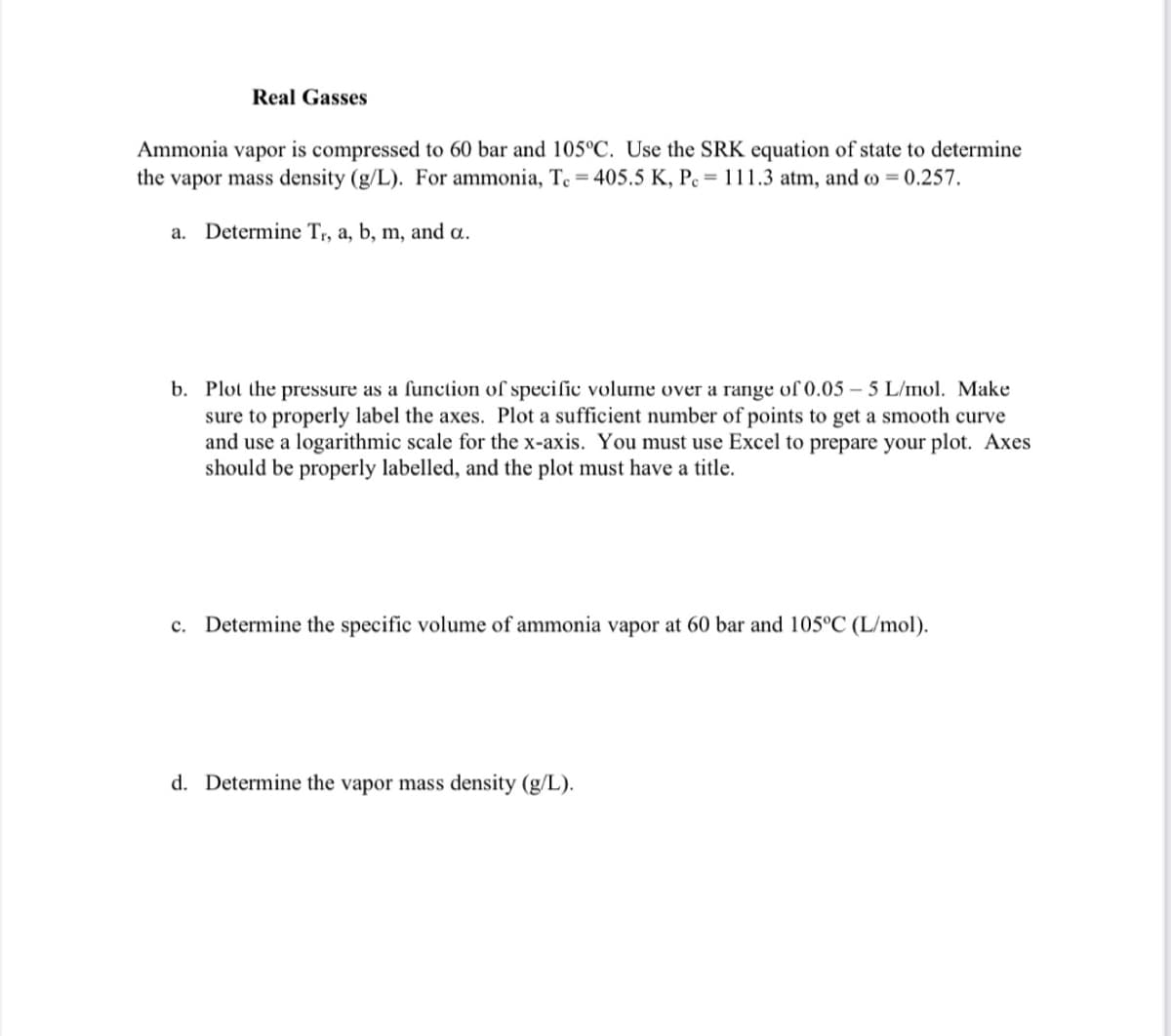 Real Gasses
Ammonia vapor is compressed to 60 bar and 105°C. Use the SRK equation of state to determine
the vapor mass density (g/L). For ammonia, T. = 405.5 K, Pc = 111.3 atm, and to = 0.257.
a. Determine Tr, a, b, m, and a.
b. Plot the pressure as a function of specific volume over a range of 0.05-5 L/mol. Make
sure to properly label the axes. Plot a sufficient number of points to get a smooth curve
and use a logarithmic scale for the x-axis. You must use Excel to prepare your plot. Axes
should be properly labelled, and the plot must have a title.
c. Determine the specific volume of ammonia vapor at 60 bar and 105°C (L/mol).
d. Determine the vapor mass density (g/L).