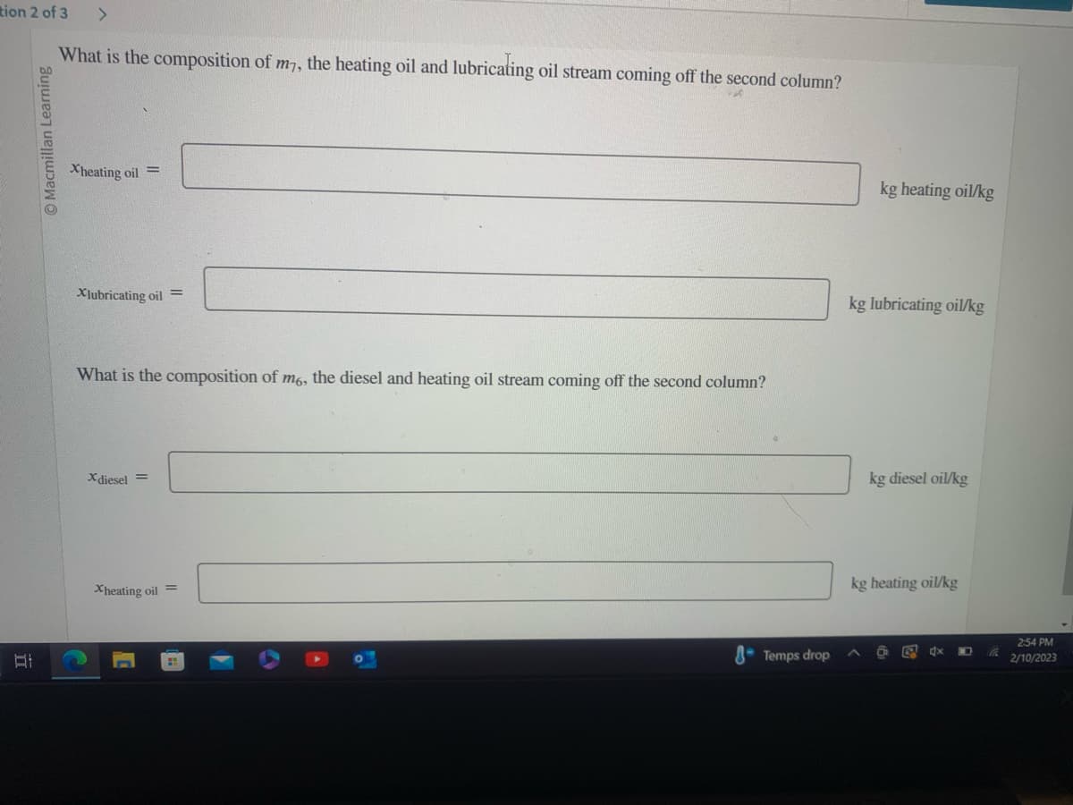 tion 2 of 3
Ï
Macmillan Learning
>
What is the composition of m7, the heating oil and lubricating oil stream coming off the second column?
Xheating oil
Xlubricating oil =
What is the composition of m6, the diesel and heating oil stream coming off the second column?
Xdiesel =
Xheating oil
Temps drop
kg heating oil/kg
kg lubricating oil/kg
kg diesel oil/kg
kg heating oil/kg
x
2:54 PM
2/10/2023