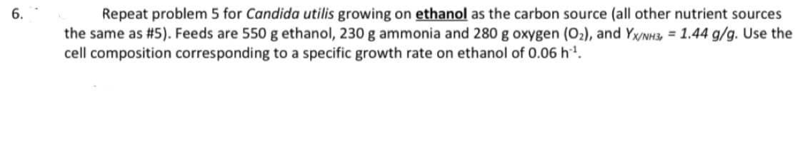 6.
Repeat problem 5 for Candida utilis growing on ethanol as the carbon source (all other nutrient sources
the same as # 5). Feeds are 550 g ethanol, 230 g ammonia and 280 g oxygen (O₂), and YX/NH3, = 1.44 g/g. Use the
cell composition corresponding to a specific growth rate on ethanol of 0.06 h-¹.