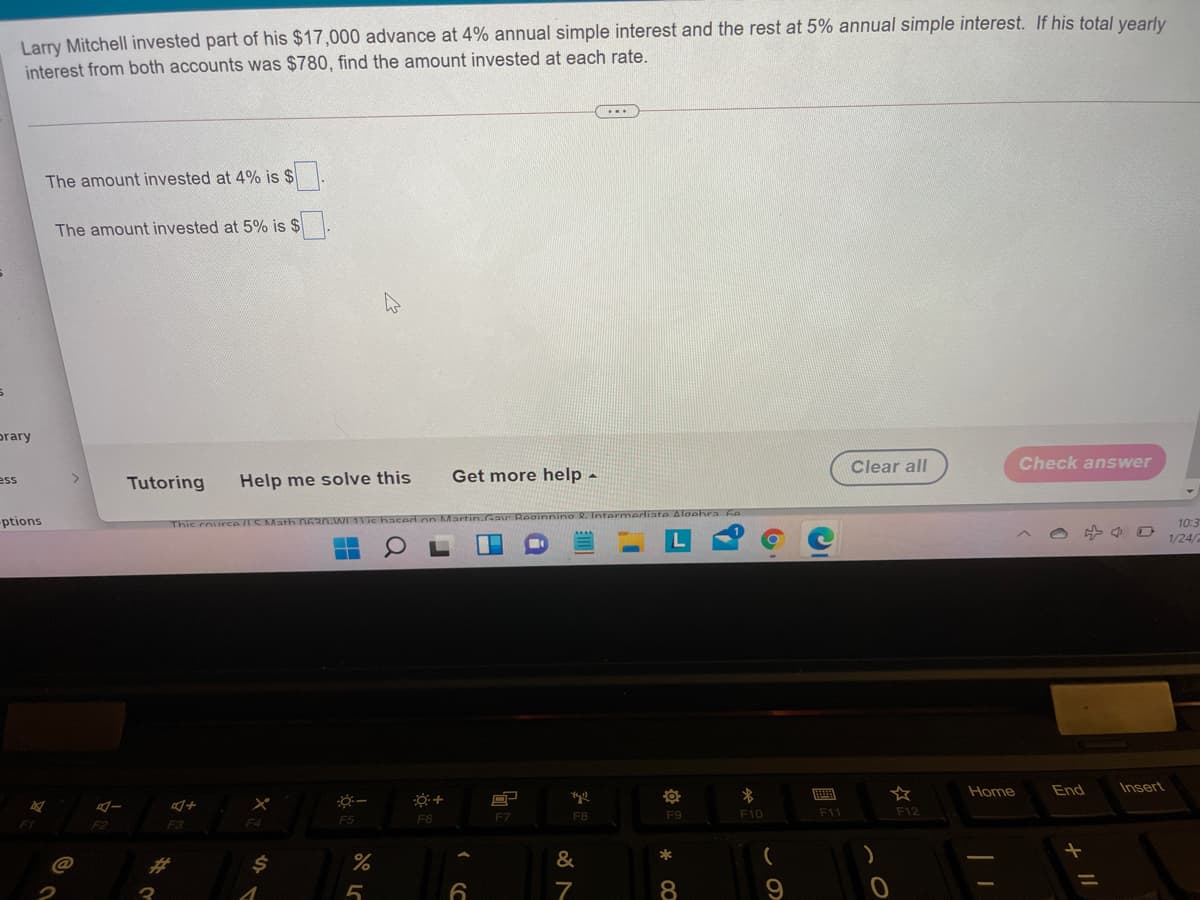 Larry Mitchell invested part of his $17,000 advance at 4% annual simple interest and the rest at 5% annual simple interest. If his total yvearly
interest from both accounts was $780, find the amount invested at each rate.
...
The amount invested at 4% is $
The amount invested at 5% is $
prary
Clear all
Check answer
Tutoring
Help me solve this
Get more help -
ess
-ptions
Thic courc
10:3
1/24/
Home
End
Insert
F7
F8
F9
F10
F11
F12
F3
F4
F5
F6
&
*
%23
8
