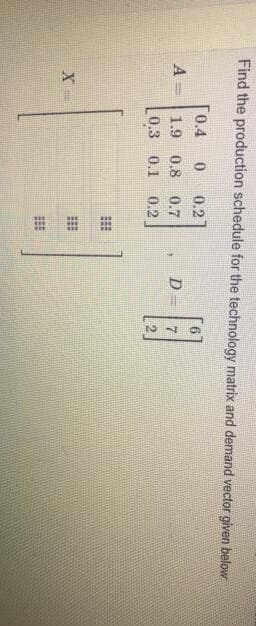 Find the production schedule for the technology matrix and demand vector given below
[0.4
0.2
A =
1.9 0.8 0.7
D
0.3 0.1
0.2
