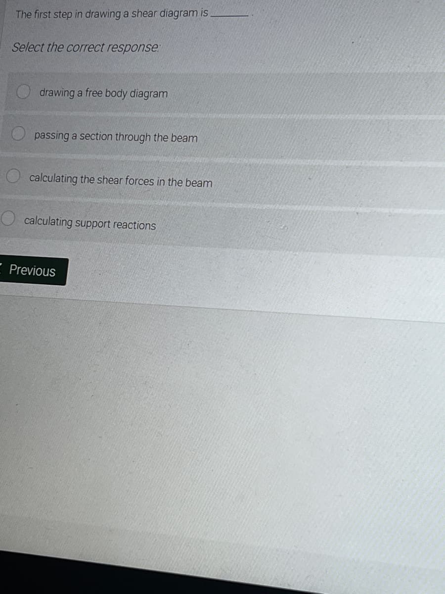 The first step in drawing a shear diagram is
Select the correct response
drawing a free body diagram
passing a section through the beam
calculating the shear forces in the beam
calculating support reactions
Previous
