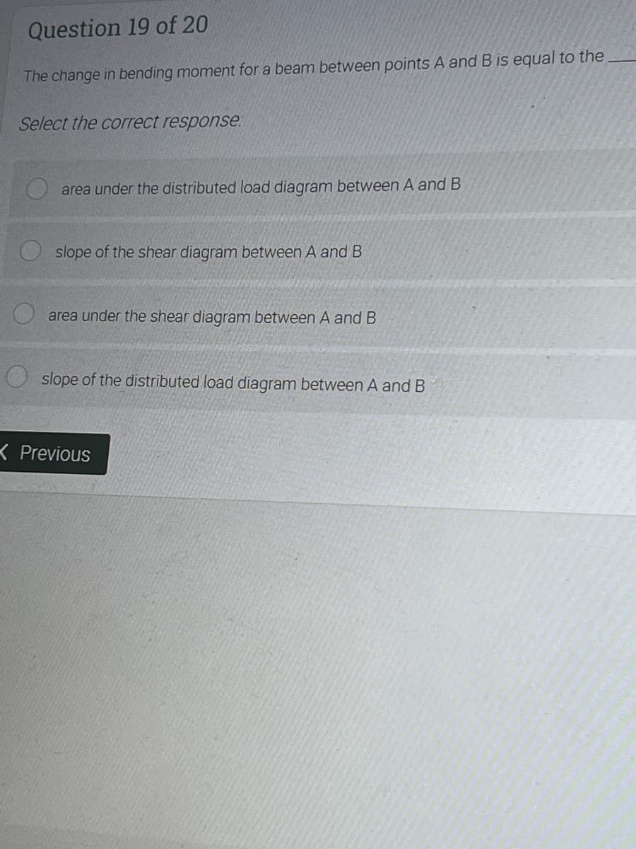 Question 19 of 20
The change in bending moment for a beam between points A and B is equal to the
Select the correct response.
area under the distributed load diagram between A and B
slope of the shear diagram between A and B
area under the shear diagram between A and B
slope of the distributed load diagram between A and B
K Previous
