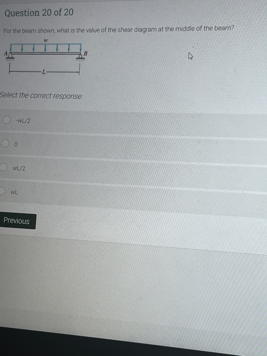 Question 20 of 20
For the beam shown, what is the value of the shear diagram at the middle of the beam?
B
Select the correct response:
-wL/2
O WL/2
O WL
Previous
