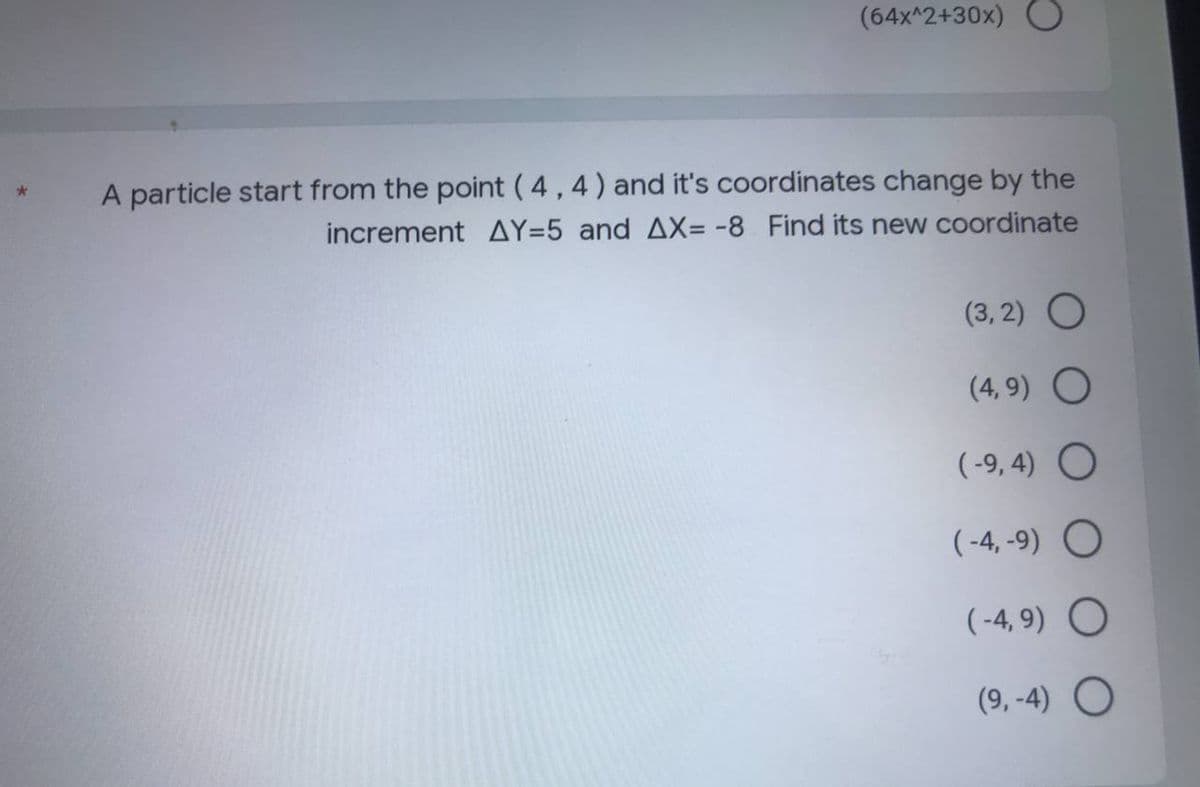 (64x^2+30x) O
A particle start from the point (4,4) and it's coordinates change by the
increment AY=5 and AX= -8 Find its new coordinate
(3,2) O
(4,9) O
(-9,4) O
(-4,-9) O
(-4,9) O
(9,-4) O