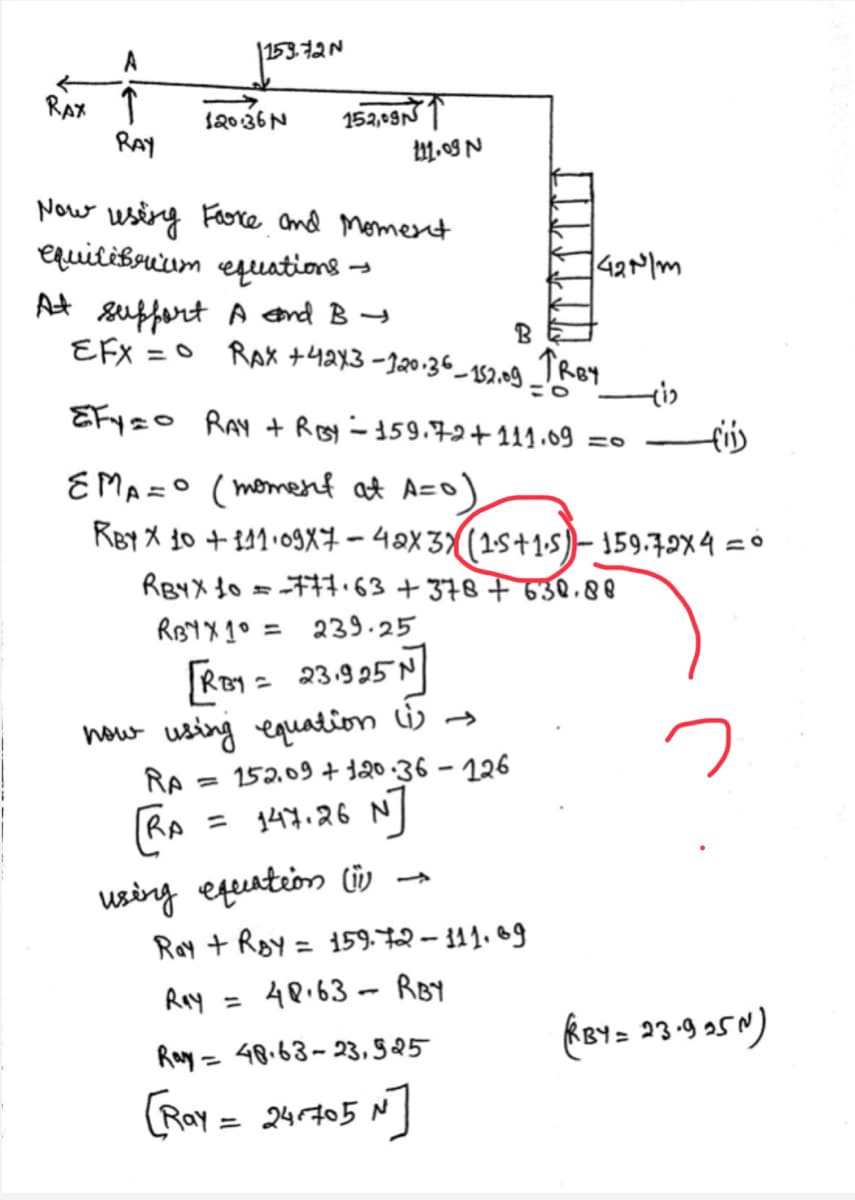 153.7
RAx ↑
RAY
152,09N T
划g N
12036N
Now usirg Fore and Momert
equilibruum equations
At suffert A end B t
EFX =0 RAX +4ax3 -120.36_132.ng TRey
B
EFyzo RAy + Rey -159.72+ 111.09
fis
EMA =° (momenf at A=o)
RBY X 30 + 141•09X7 – 4aX 3X(1s+1-5)– 159.79X4
RB4X {o =71.63 + 378 F 630.88
RBY X 1° = 239.25
RBy = 23.925N
%3D
how using equation Li) →
RA
152.09 + 120-36 – 126
%3D
= 147.26
using equntion lüv -
Ray + Roy = 159.72 – 311. 69
%3D
Ray
= 4P.63- RB
Ray = 48.63-23, §25
KBY= 23-9 5N)
%3D
(Ray = 24r705 N
