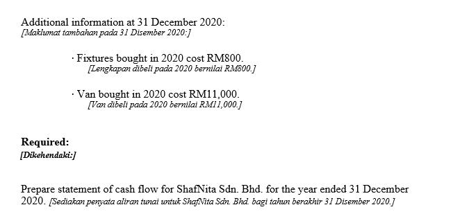 Additional information at 31 December 2020:
[Maklumat tambahan pada 31 Disember 2020:]
· Fixtures bought in 2020 cost RM800.
[Lengkapan dibeli pada 2020 bernilai RM800.]
· Van bought in 2020 cost RM11,000.
[Van dibeli pada 2020 bernilai RMI1,000.]
Required:
[Dikehendaki:]
Prepare statement of cash flow for ShafNita Sdn. Bhd. for the year ended 31 December
2020. [Sediakan penyata aliran tunai untuk ShafNita Scin. Bhd bagi tahun berakhir 31 Disember 2020.]
