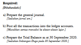 Required:
[Dikehendaki:]
a) Prepare the general journal.
[Sediakan jurnai am.)
b) Post all the transactions into the ledger accounts.
[Marukkan semua transaksi ke akaun-akator lejar.)
c) Prepare the Trial Balance as at 30 September 2020.
[Sediakan Imbangan Duga pada 30 September 2020.]
