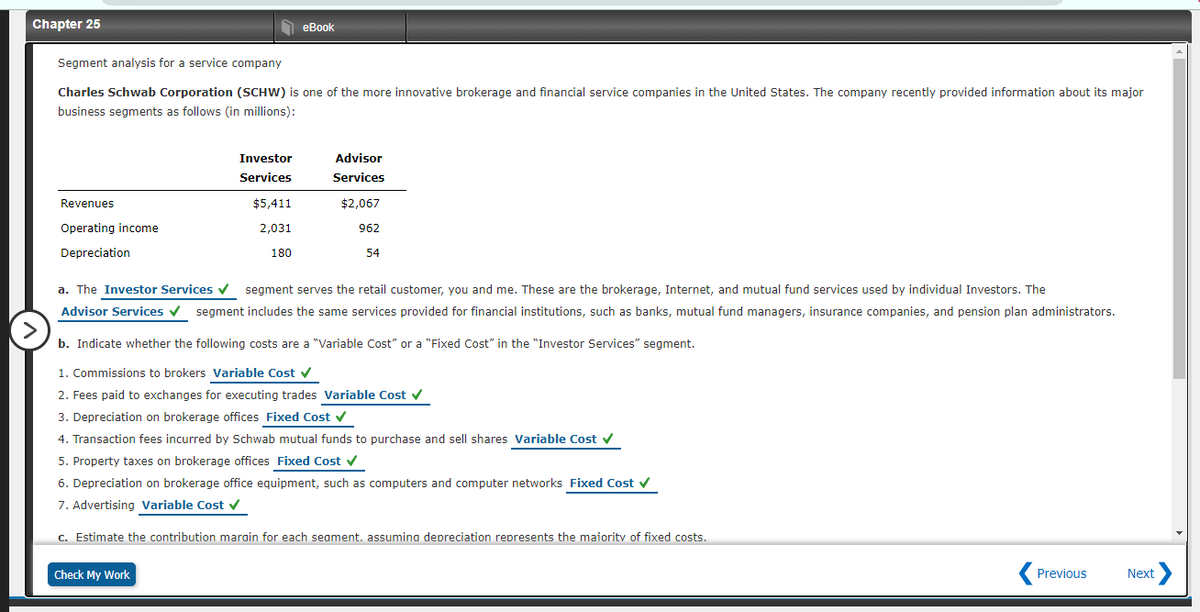 Chapter 25
еВook
Segment analysis for a service company
Charles Schwab Corporation (SCHW) is one of the more innovative brokerage and financial service companies in the United States. The company recently provided information about its major
business segments as follows (in millions):
Investor
Advisor
Services
Services
Revenues
$5,411
$2,067
Operating income
2,031
962
Depreciation
180
54
a. The Investor Services v segment serves the retail customer, you and me. These are the brokerage, Internet, and mutual fund services used by individual Investors. The
Advisor Services v segment includes the same services provided for financial institutions, such as banks, mutual fund managers, insurance companies, and pension plan administrators.
b. Indicate whether the following costs are a "Variable Cost" or a "Fixed Cost" in the "Investor Services" segment.
1. Commissions to brokers Variable Cost v
2. Fees paid to exchanges for executing trades Variable Cost v
3. Depreciation on brokerage offices Fixed Cost v
4. Transaction fees incurred by Schwab mutual funds to purchase and sell shares Variable Cost v
5. Property taxes on brokerage offices Fixed Cost v
6. Depreciation on brokerage office equipment, such as computers and computer networks Fixed Cost v
7. Advertising Variable Cost v
c. Estimate the contribution marain for each seament. assumina depreciation represents the maiority of fixed costs.
Check My Work
Previous
Next
