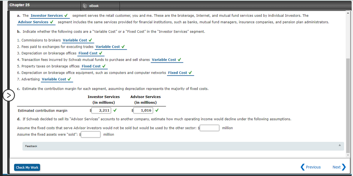 Chapter 25
еBook
a. The Investor Services v
segment serves the retail customer, you and me. These are the brokerage, Internet, and mutual fund services used by individual Investors. The
Advisor Services v segment includes the same services provided for financial institutions, such as banks, mutual fund managers, insurance companies, and pension plan administrators.
b. Indicate whether the following costs are a "Variable Cost" or a "Fixed Cost" in the "Investor Services" segment.
1. Commissions to brokers Variable Cost v
2. Fees paid to exchanges for executing trades Variable Cost v
3. Depreciation on brokerage offices Fixed Cost v
4. Transaction fees incurred by Schwab mutual funds to purchase and sell shares Variable Cost v
5. Property taxes on brokerage offices Fixed Cost v
6. Depreciation on brokerage office equipment, such as computers and computer networks Fixed Cost v
7. Advertising Variable Cost v
c. Estimate the contribution margin for each segment, assuming depreciation represents the majority of fixed costs.
Investor Services
Advisor Services
(in millions)
(in millions)
Estimated contribution margin
2,211 V
1,016 V
d. If Schwab decided to sell its "Advisor Services" accounts to another company, estimate how much operating income would decline under the following assumptions.
Assume the fixed costs that serve Advisor investors would not be sold but would be used by the other sector: $
million
Assume the fixed assets were "sold": $
million
Feedback
Check My Work
Previous
Next
