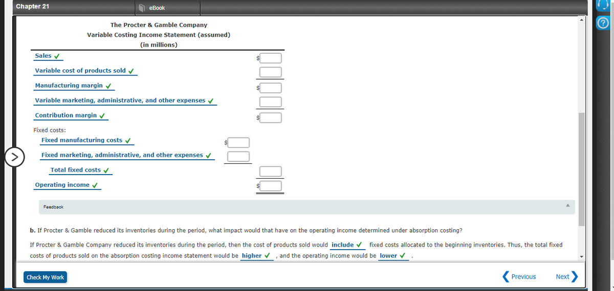 Chapter 21
еBok
The Procter & Gamble Company
Variable Costing Income Statement (assumed)
(in millions)
Sales v
Variable cost of products sold v
Manufacturing margin v
Variable marketing, administrative, and other expenses v
Contribution margin v
Fixed costs:
Fixed manufacturing costs v
>
Fixed marketing, administrative, and other expenses v
Total fixed costs v
Operating income v
Feedback
b. If Procter & Gamble reduced its inventories during the period, what impact would that have on the operating income determined under absorption costing?
If Procter & Gamble Company reduced its inventories during the period, then the cost of products sold would include v fixed costs allocated to the beginning inventories. Thus, the total fixed
costs of products sold on the absorption costing income statement would be higher v , and the operating income would be lower v
Check My Work
Previous
Next
