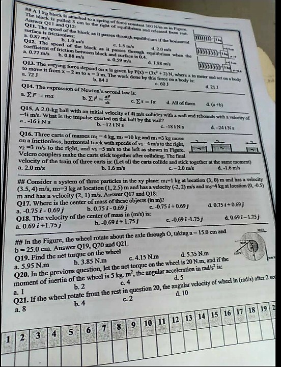 Al kg block is attached to a Noring of force constant 300 N a in Figure
The block is pulled 5 cm to the right of equilibriam and seleased from ret.
Answer Q11 and Q12:
Q11. The speed of the block as it passes through cquilibrium if the horinontal
surface is frictionless:
a. 0.87 m/s
Q12. The speed of the block as it passes through equilitrium when the
cocfficient of friction between block and surface is 0.4,
a. 0,77 m/s
b. 1.0 m/s
e1.5 m/s
4.20 ms
b. 0.88 m/s
c.0.59 m/s
d. 1.88 m/s
Q13. The varying force depend on x is given by F(x) - (3x+2) N, where x in meter nd t ona body
to move it from x-2m to x-3 m. The work done by this force on a body is:
a. 72J
b. 84J
c. 603
Q14. The expression of Newton's second law is:
a. EF = ma
4. 211
b. EP =
c. Er = la
d. All of them
d. (a +b)
Q15. A 2.0-kg ball with an initial velocity of 4i m/s collides with a wall and rebounds witha velocity of
-4i m/s. What is the impulse exerted on the ball by the wall?
a.-16iNs
b. -12INS
C. -18INS
d.-24 INs
Q16. Three carts of masses mi=4 kg, m2 -10 kg and my =3 kg move
on a frictionless, horizontal track with spceds of vi=4 m/s to the right,
V2 =3 m/s to the right, and vs -5 m/s to the left as shown in Figure.
Velcro couplers make the carts stick together after colliding. The final
velocity of the train of three carts is: (Let all the carts collide and stick together at the same moment)
a. 2.0 m/s
b. 1.6 m/s
C.-20 m/s
d.-1.6 m/s
## Consider a system of three particles in the xy plane: m-1 kg at location (3, 0) m and has a velocity
(3.5, 4) m/s, m2-3 kg at location (1,2.5) m and has a velocity (-2, 2) m/s and my 4 kg at location (0, -05)
m and has a velocity (2, 1) m/s. Answer Q17 and Q18:
Q17. Where is the center of mass of these objects (in m)?
a. -0.75 i - 0.69 j
Q18. The velocity of the center of mass in (m/s) is:
a. 0.69 i +1.75 j
C.-0.75 i+0.69j
d. 0.75 i+0.69j
b. 0.75 i-0.69 j
c.-0.69 i -1.75 j
d. 0.69 i-1.75j
b. -0.69 i+ 1.75j
## In the Figure, the wheel rotate about the axle through O, taking a= 15.0 cm and
b= 25.0 cm. Answer Q19, Q20 and Q21.
Q19. Find the net torque on the wheel
a. 5.95 N.m
Q20. In the previous question, let the net torque on the wheel is 20 N.m, and if the
moment of inertia of the wheel is 5 kg. m, the angular acceleration in rad/s' is:
d. 535 N.m
c. 4.15 N.m
b. 3.85 N.m
Q21. If the wheel rotate from the rest in question 20, the angular velocity of wheel in (rad/s) after 2 se
a. 8
d.5
c.4
b. 2
a. 1
d. 10
c. 2
b. 4
5
6 7 8 9 10 11 12 13 14 15 16 17 18 19 2
4
12
