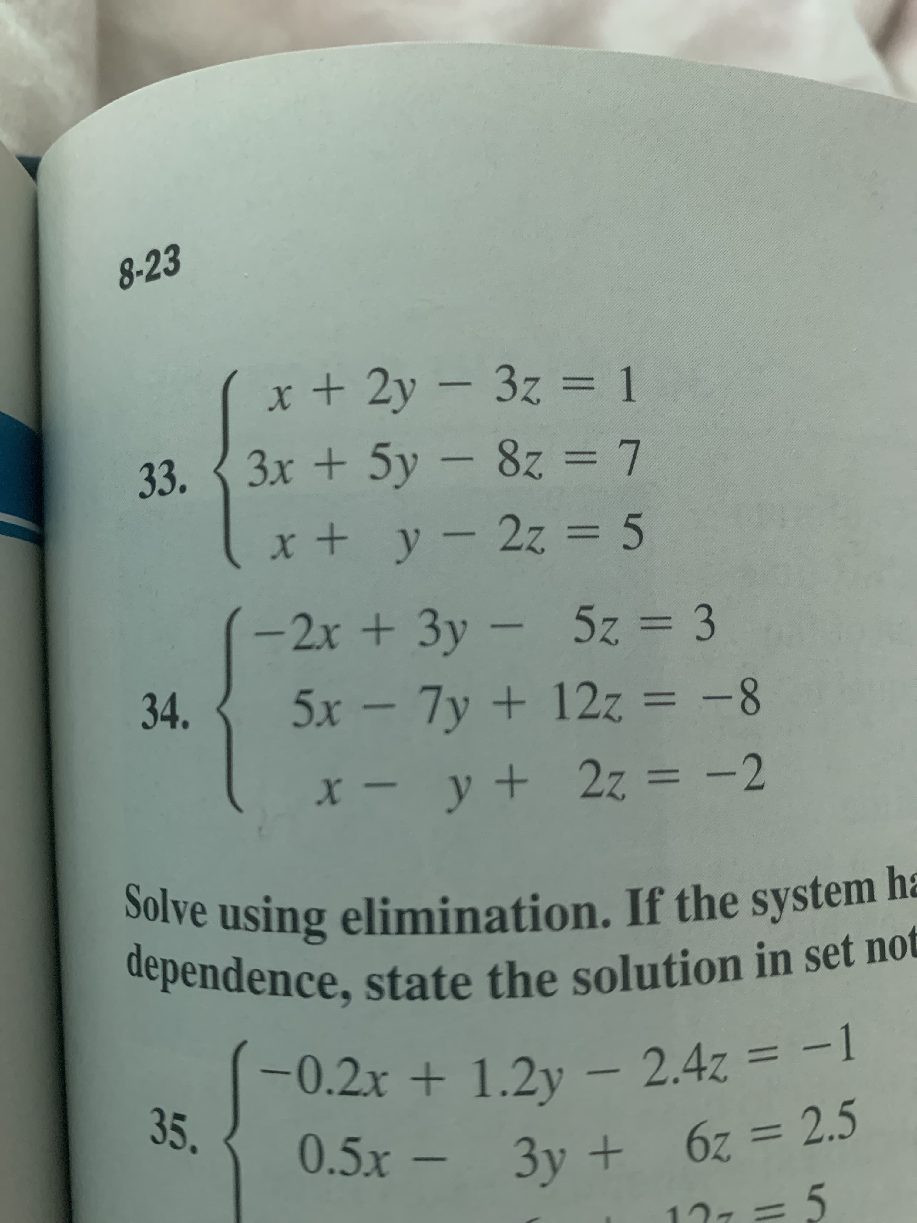 8-23
x + 2y – 3z = 1
33. { 3x + 5y – 8z = 7
8z 3D7
x + y- 2z = 5
%3D
-2x + 3y – 5z = 3
34.
5x- = -8
7y +12z
%3D
X - y + 2z = -2
%3D
Solve using elimination. If the system h=
dependence, state the solution in set not
-0.2x + 1.2y – 2.4z = -1
35.
0.5x - 3y + 6z = 2.5
17ィ=5
3D5
