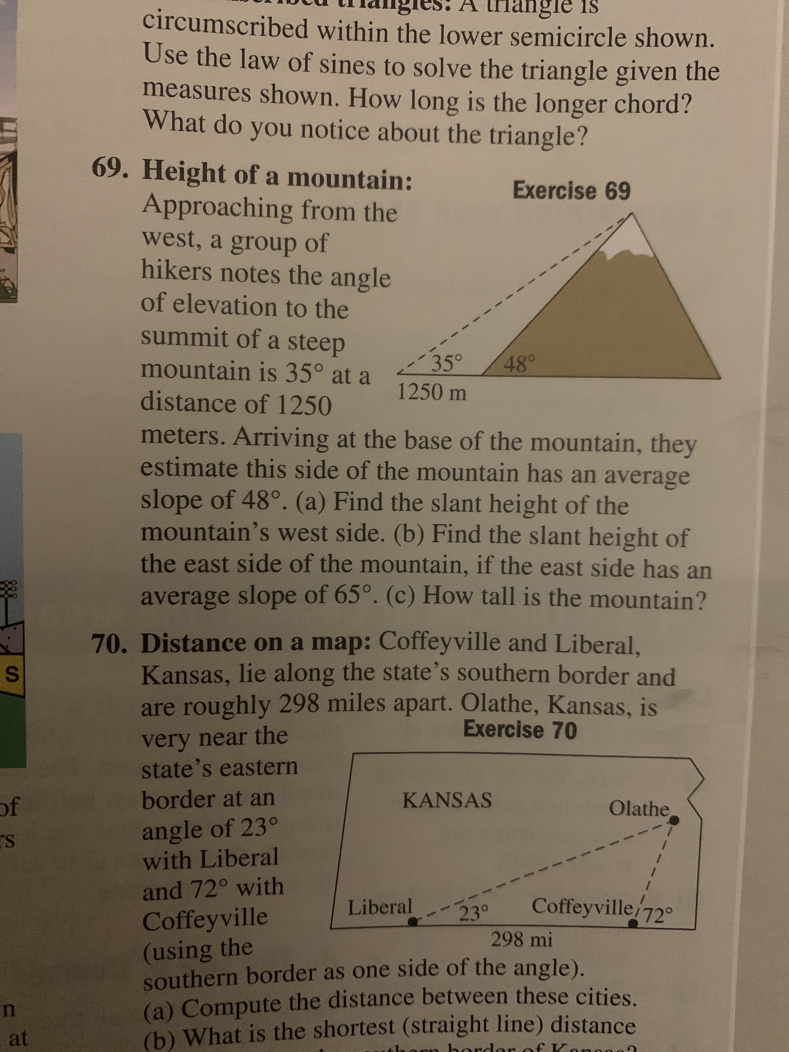 A triangle is
circumscribed within the lower semicircle shown.
Use the law of sines to solve the triangle given the
measures shown. How long is the longer chord?
What do you notice about the triangle?
69. Height of a mountain:
Exercise 69
Approaching from the
west, a group of
hikers notes the angle
of elevation to the
summit of a steep
35°
1250 m
mountain is 35° at a
48°
distance of 1250
meters. Arriving at the base of the mountain, they
estimate this side of the mountain has an average
slope of 48°. (a) Find the slant height of the
mountain's west side. (b) Find the slant height of
the east side of the mountain, if the east side has an
average slope of 65°. (c) How tall is the mountain?
70. Distance on a map: Coffeyville and Liberal.
Kansas, lie along the state's southern border and
are roughly 298 miles apart. Olathe, Kansas, is
Exercise 70
very near the
state's eastern
of
border at an
KANSAS
Olathe
angle of 23°
with Liberal
and 72° with
Liberal
Coffeyville 72°
23°
298 mi
Coffeyville
(using the
southern border as one side of the angle).
(a) Compute the distance between these cities
(b) What is the shortest (straight line) distance
at
honn horde of Kancee
