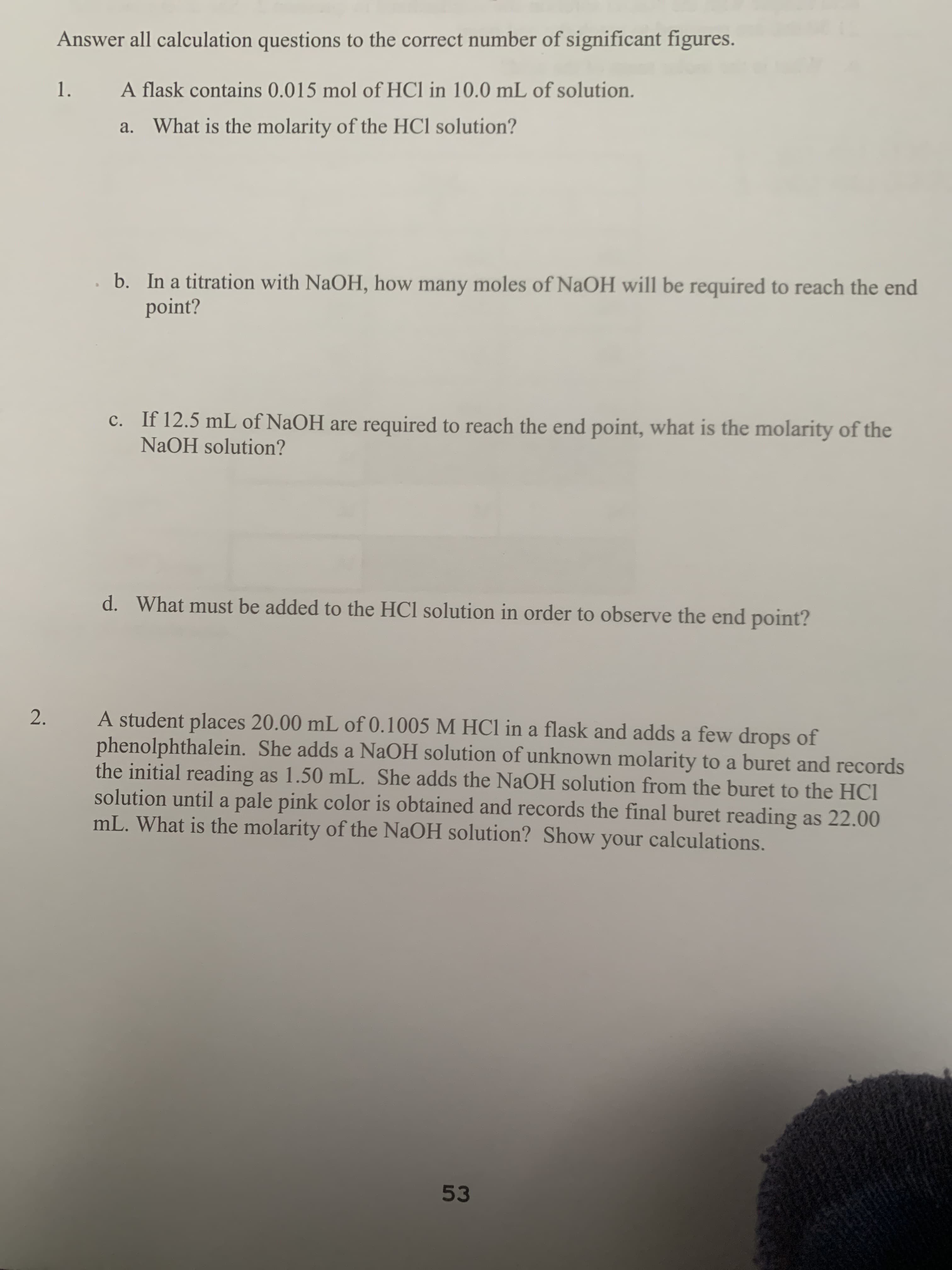 Answer all calculation questions to the correct number of significant figures.
1.
A flask contains 0.015 mol of HCl in 10.0 mL of solution.
a. What is the molarity of the HCl solution?
b. In a titration with NaOH, how many moles of NaOH will be required to reach the end
point?
c. If 12.5 mL of NaOH are required to reach the end point, what is the molarity of the
NaOH solution?
d. What must be added to the HCl solution in order to observe the end point?
A student places 20.00 mL of 0.1005 M HC1 in a flask and adds a few drops of
phenolphthalein. She adds a NaOH solution of unknown molarity to a buret and records
the initial reading as 1.50 mL. She adds the NaOH solution from the buret to the HCl
solution until a pale pink color is obtained and records the final buret reading as 22.00
mL. What is the molarity of the NaOH solution? Show your calculations.
2.
53
