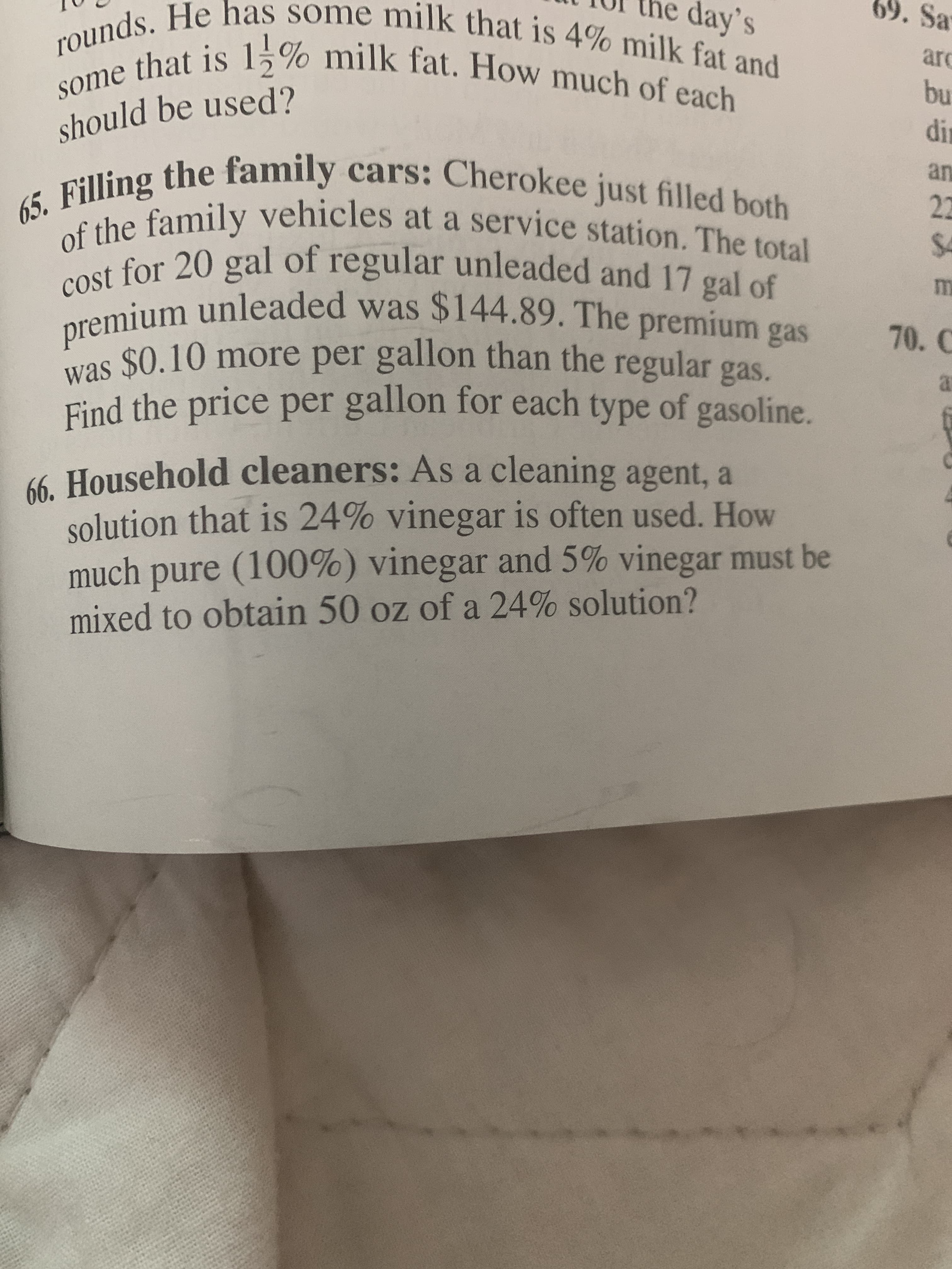 he day's
69. Sa
rounds. He has some milk that is 4% milk fat and
some that is 15% milk fat. How much of each
arc
bu
should be used?
dir
cars: Cherokee just filled both
an
22
65. Filling the family
of the family vehicles at a service station. The total
cost for 20 gal of regular unleaded and 17 gal of
premium unleaded was $144.89. The premium gas
$4
70. C
was $0.10 more per gallon than the regular gas
at
Find the price per gallon for each type of gasoline.
66. Household cleaners: As a cleaning agent, a
solution that is 24% vinegar is often used. How
much pure (100%) vinegar and 5% vinegar must be
mixed to obtain 50 oz of a 24% solution?
