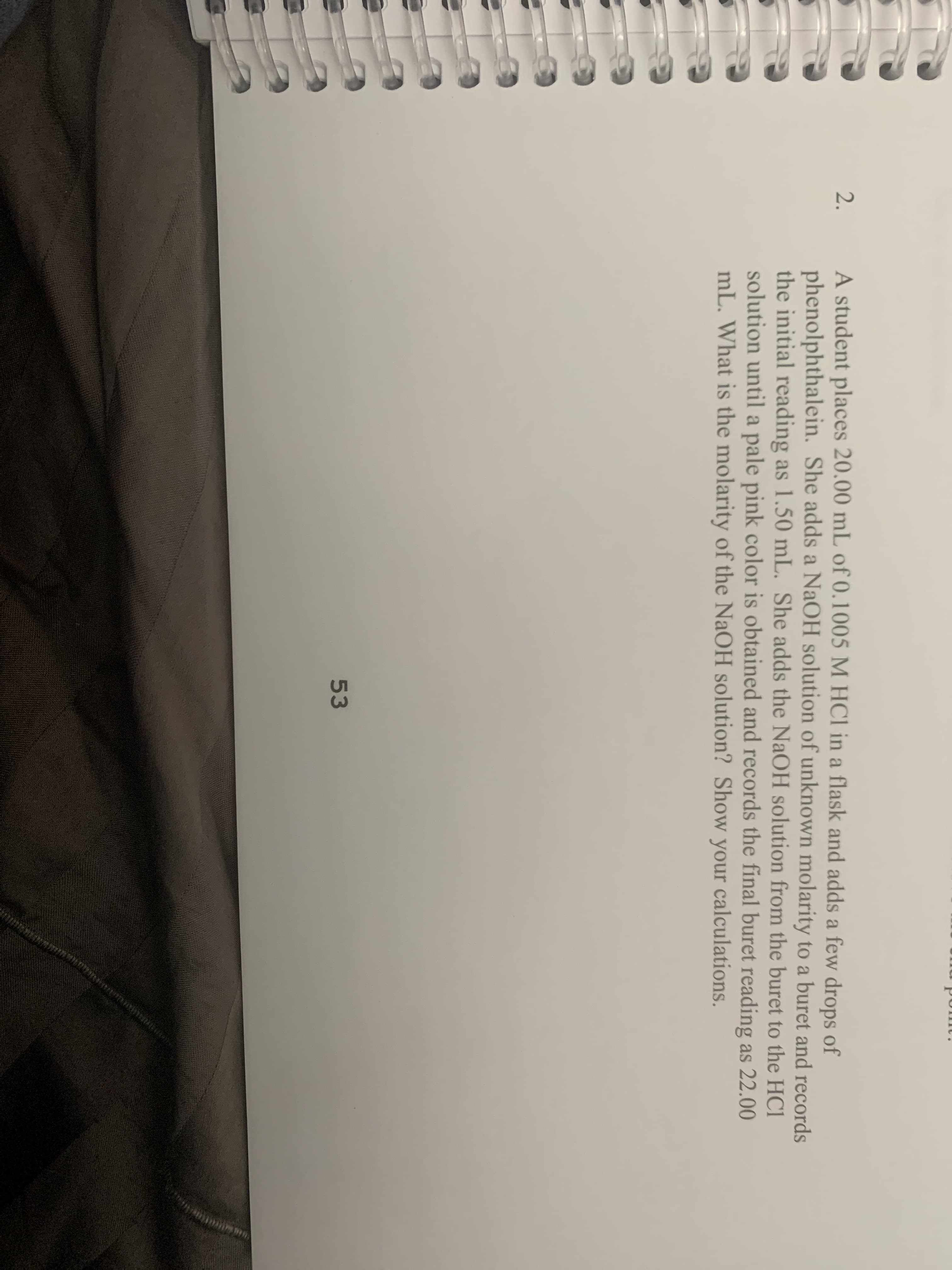 A student places 20.00 mL of 0.1005 M HCl in a flask and adds a few drops of
phenolphthalein. She adds a NaOH solution of unknown molarity to a buret and records
the initial reading as 1.50 mL. She adds the NaOH solution from the buret to the HCI
solution until a pale pink color is obtained and records the final buret reading as 22.00
mL. What is the molarity of the NaOH solution? Show your calculations.
2.
53
