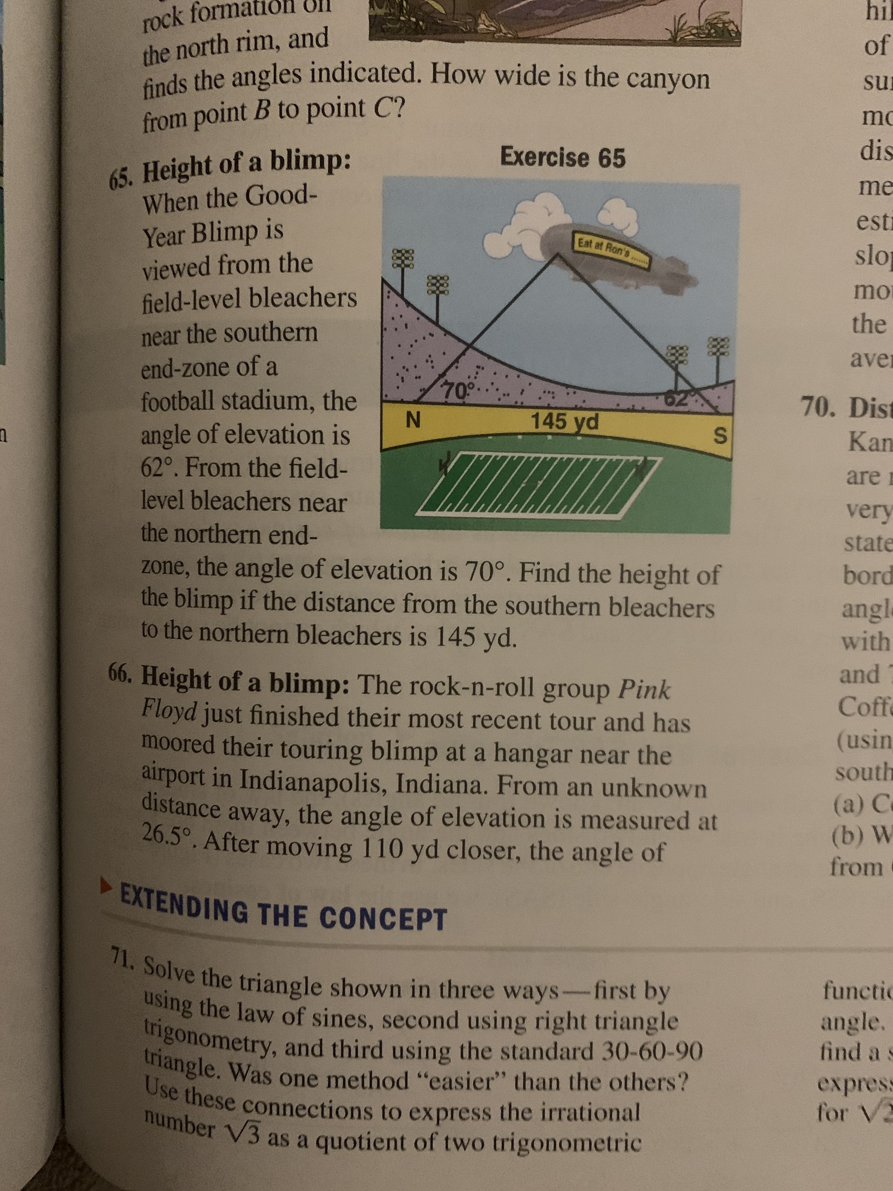 rock form
the north rim, and
finds the angles indicated. How wide is the canyon
from point B to point C?
hil
of
sur
mo
Exercise 65
dis
65. Height of a blimp:
When the Good-
Year Blimp is
viewed from the
field-level bleachers
me
esti
Eat at Ron's
slo
mo
the
near the southern
end-zone of a
football stadium, the
angle of elevation is
62°. From the field-
level bleachers near
aver
70°
70. Dist
145 yd
Kan
are n
very
the northern end-
state
zone, the angle of elevation is 70°. Find the height of
the blimp if the distance from the southern bleachers
to the northern bleachers is 145 yd.
bord
angl
with
and
66. Height of a blimp: The rock-n-roll group Pink
Floyd just finished their most recent tour and has
moored their touring blimp at a hangar near the
airport in Indianapolis, Indiana. From an unknown
distance away, the angle of elevation is measured at
26.5°. After moving 110 yd closer, the angle of
Coffe
(usin
south
(a) C
(b) W
from
EXTENDING THE CONCEPT
71. Solve the triangle shown in three ways-first by
using the law of sines, second using right triangle
trigonometry, and third using the standard 30-60-90
triangle. Was one method "easier" than the others?
Use these connections to express the irrational
umber V3 as a quotient of two trigonometric
functic
angle.
find a s
express
for V2
IN
