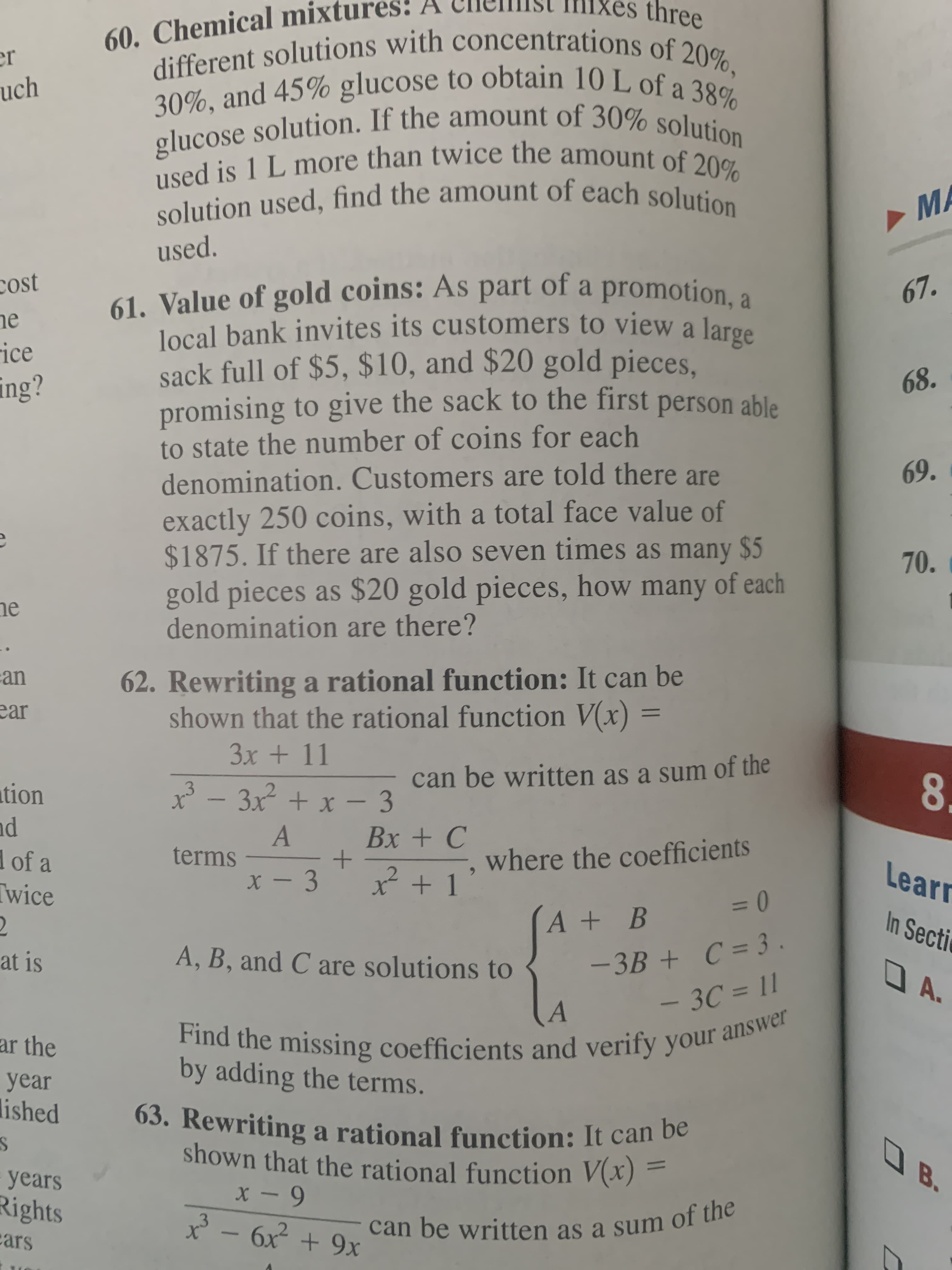 60. Chemical mixtur
different solutions with concentrations of 20%,
30%, and 45% glucose to obtain 10 L of a 38%
glucose solution. If the amount of 30% solution
used is 1 L more than twice the amount of 20%
solution used, find the amount of each solution
Mixes three
er
uch
MA
used.
cost
he
ice
ing?
61. Value of gold coins: As part of a promotion, a
local bank invites its customers to view a large
sack full of $5, $10, and $20 gold pieces.
promising to give the sack to the first person able
to state the number of coins for each
denomination. Customers are told there are
67.
68.
69.
exactly 250 coins, with a total face value of
$1875. If there are also seven times as many $5
gold pieces as $20 gold pieces, how many of each
denomination are there?
70.
ne
an
62. Rewriting a rational function: It can be
shown that the rational function V(x) =
ear
%3D
3x + 11
3 -
can be written as a sum of the
8.
ution
nd
d of a
Twice
3x + x – 3
Вх + С
terms
where the coefficients
x + 1
Learr
%3D
A+ B
In Secti
-3B + C = 3
- 3C = 11
at is
A, B, and C are solutions to
O A.
Find the missing coefficients and verify your answer
by adding the terms.
ar the
year
lished
63. Rewriting a rational function: It can be
shown that the rational function V(x) =
OB.
years
Rights
cars
* - 6x + 9x
.3
can be written as a sum of the
