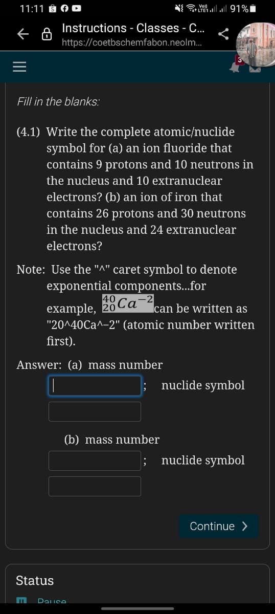 11:11 ÔN A D
Instructions - Classes - C...
https://coetbschemfabon.neolm.
Fill in the blanks:
(4.1) Write the complete atomic/nuclide
symbol for (a) an ion fluoride that
contains 9 protons and 10 neutrons in
the nucleus and 10 extranuclear
electrons? (b) an ion of iron that
contains 26 protons and 30 neutrons
in the nucleus and 24 extranuclear
electrons?
Note: Use the "^" caret symbol to denote
exponential components..for
Ca¯“can be written as
example, 20
"20^40Ca^-2" (atomic number written
first).
Answer: (a) mass number
nuclide symbol
(b) mass number
nuclide symbol
Continue >
Status
Dause
