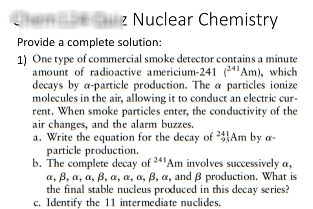 biz Nuclear Chemistry
Provide a complete solution:
1) One type of commercial smoke detector contains a minute
amount of radioactive americium-241 (24'Am), which
decays by a-particle production. The a particles ionize
molecules in the air, allowing it to conduct an electric cur-
rent. When smoke particles enter, the conductivity of the
air changes, and the alarm buzzes.
a. Write the equation for the decay of 2Am by a-
particle production.
b. The complete decay of 241Am involves successively a,
a, ß, a, a, ß, a, a, a, ß, a, and ß production. What is
the final stable nucleus produced in this decay series?
c. Identify the 11 intermediate nuclides.
