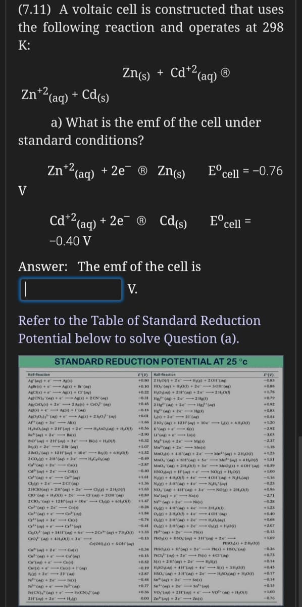 (7.11) A voltaic cell is constructed that uses
the following reaction and operates at 298
K:
Zn(s)
+ Cd+2,
Cd*2(aq) ®
+ (S)uZ
Zn*2(aq) + Cd(s)
a) What is the emf of the cell under
standard conditions?
Zn*2 (ag)
+ 2e¯ ® Zn(s)
E°cell = -0.76
V
cd*2 (aq)
+ 2e¯ ® Cd(s)
E°cell =
-0.40 V
Answer: The emf of the cell is
V.
Refer to the Table of Standard Reduction
Potential below to solve Question (a).
STANDARD REDUCTION POTENTIAL AT 25 °c
E() Hall Reaction
+0.N0 2 H,O) + ze Hg) + 2OH (a)
Hal-Reaction
Hall-Reaction
E(V)
Ag"(ng) +e- Ag(s)
--0.83
Aglir(s) +e- Ag(s) + Br (ag)
AgCKs) +e- Ag(s) + a"(a)
Ag(CN), "(a) +e Ag(s)+ 2CN (a)
Ag:Cro(s) + 2e 2 Ag(s) + Cro (ag)
+0.10 HO, (a) + H,O) + 2e 3OH (ay)
+0.22 H,O(ng) + 2H"(ag) + 2e 2 H;O()
-0.31 Hg/ (a) + 2e 2 Hg()
+0.45 2g"(ay) + 2e 1Hg (a)
-0.15 Hg" (a) + 2e - Hg()
+0.01 s) + 2e 21(a)
+1.78
+0.79
+0.92
Agl(s) +e- Ag(s) +I(ay)
+0.85
Ag(S0,) (ay) +e Ag(s) + 2 S,0 (ap)
+0.54
A (ay) + 3e Al(s)
HAso,(a) + 2H'(ay) + 2e - HAsOdany) + HO()
Ba"(ag) + 2e - Ba(s)
BIO (a) + 21'(ag) + 3e
Br) + 2e - 2 Br (ap)
2 Bro, (ag) + 12H"(ay) + 10 e Be() + 6H0)
2Co,(2) + 2H"(ag) + 2e HC;0,(ag)
Ca"(ay) + 2e Ca(s)
-1.66 2 10, (ng) + 12H(a) + 10e ) + 6H0()
+0.56 K'(ag) + K(s)
--2.0 (ag)e
+1.20
-2.92
Lu"(ag) - LI()
+0.32 Mg"(ny) + 2e Mg(s)
+1.07 Mn (a) + 2e - Mn(s)
-3.05
Bs) + HO()
-2.37
-118
+1.52 MnO4) +4H'(ag) + 2e Mn" (ay)+ 21,O)
-0.49 Mno, (a) + BH"(a) + Se Mn" (a) + 4HO(
-2.87 Mno, "(a) + 211,0() +3e MnO(s) + 4 OH (a) +0.59
--0.40 HNO(ay) + H'(ay) +e NO(g) + HOI)
+1.61 N8) + 4 H,0() + 4e 4OH (a) + NgH,(ag)
+1.36 N(g) + SH'(a) +de NH,' (ag)
+1.63 NO, (ag) + 4H'(ny)+ 3e- NO) + 2H,O()
+1.23
+1.S1
Ca"(a) + 2 e Cd(s)
Cet"(ay) +e- Ce"(a)
Cl) + 2e 2 cr (ay)
2 HCIO(a) + 2H'(ap)+ 2e- Clg) + 2H,0()
CIO (ag) + HO) + 2e cr (ag) + 20H (ag)
2 CIO, (ag) + 12H"(ag) + 10oe - CI) + 6H,O)
+1.00
-1.16
-0.23
+0.96
+0.89 Na'(ag) +e Na(s)
-2.71
+1.47 NI (ag) + 2e - NI()
-0.28 o,) + 4H"(ay) + de -21,0()
+1.84 Oz) + 2 HO) + 4e- 4 OH (ag)
-0.74 o,) + 2H(ay) + 2e- HO,(ng)
-0.28
Co" (ag) + 2e Co(s)
+1.23
Co"(ay) +e Co"(ny)
+0.40
Cr" (a) + 3e Cr(s)
+0.68
Cr"(a) +e- Cr"(a)
C0 (ay) + 14H(ay) + 6e- 2C" (ng) + 7H,O) +1.33 Pb" (ap) + 2e Pb()
Cro (ay) + 4H,O() + 3e
-0.41 o,e) + 2H"(ag) + 2e O(e) + H0(1)
+2.07
-0.13
-0.13 PbO(s) + HSo (a) + 3H (ag) + 2e
+1.69
Cr(OH)(s) + S OH (a)
I'hso) + 2 H,0()
+0.34 Ptso,(s) + H"(ag) + 2e - Ib(s) + HSO, (mp)
+0.15 PCI (ag) + 2e- P(s) + 4Cr(a)
+0.52 s(s) + 2H"(ap) + 2e H;SK)
-0.19 HSO,(ag) + 4H(ag) + 4e- S() + 3H,0(r)
+2.87 HSO, (ag) + 3H"(a) + 2e - H,SO(ag) + H,O()
-0.44 Sn(ag)+ 2e- Sn(s)
+0.77 Sn (ng)+ 2e- Sn" (ap)
-0.36
Cu"(a) + 2e Cu(s)
Cu" (ag) + e Cu'(ay)
+0,73
+0.14
Cu'(ay) +e - Cu(s)
Cul(s) + e - Culs) + '(ag)
Fle) + 2e - 2F(a)
Fe" (ay) + 2e Fes)
Fe" (a) +e- Fe" (ag)
+0.45
+0.17
-0.14
+0.15
+0.36 vo, (a) + 21() + e vo" (a) + HO(1)
0.00 Zn"(ay) + 2e- Zn(s)
Fe(CN). (a) + e- Fe(CN) (ag)
+1.00
2H (ag) + 2e Hs)
-0.76
