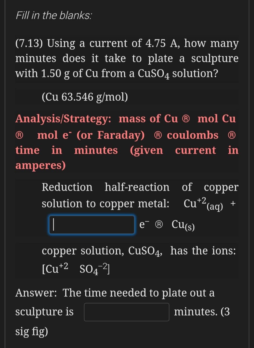 Fill in the blanks:
(7.13) Using a current of 4.75 A, how many
minutes does it take to plate a sculpture
with 1.50 g of Cu from a CuS04 solution?
(Cu 63.546 g/mol)
Analysis/Strategy: mass of Cu ® mol Cu
® mol e" (or Faraday) ® coulombs ®
time in minutes (given current
in
amperes)
Reduction half-reaction of copper
solution to copper metal: Cu*2(aq) ·
+
e¯ ® Cu(s)
copper solution, CUSO4, has the ions:
[Cu*2_SOq]
Answer: The time needed to plate out a
sculpture is
minutes. (3
sig fig)
