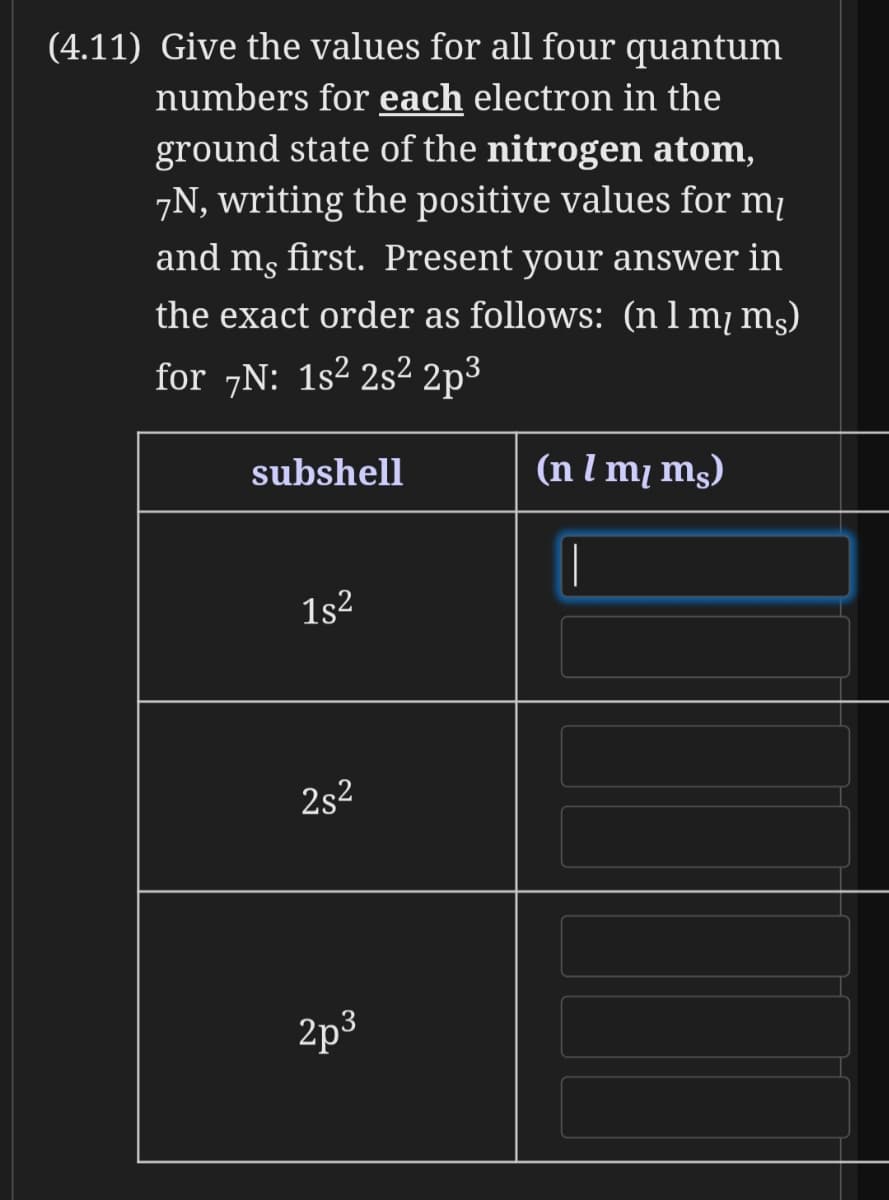 (4.11) Give the values for all four quantum
numbers for each electron in the
ground state of the nitrogen atom,
7N, writing the positive values for mị
and mg first. Present your answer in
the exact order as follows: (n1 m mş)
for 7N: 1s2 2s² 2p³
subshell
(n l m¡ mg)
1s2
2s2
2p3
