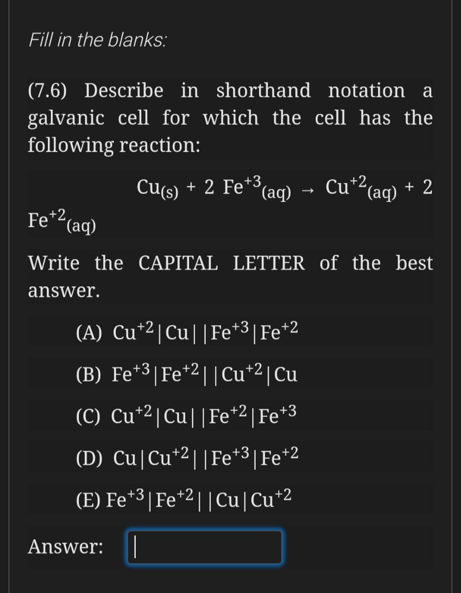 Fill in the blanks:
(7.6) Describe in shorthand notation a
galvanic cell for which the cell has the
following reaction:
Cu(s) aq) - Cu*²(aq) + 2
+ 2 Fe*3,
Fe+2,
"(aq)
Write the CAPITAL LETTER of the best
answer.
(A) Cu*2|Cu||Fe*3|Fe*2
(B) Fe*3|Fe*2||Cu*2|Cu
(C) Cu*2|Cu||Fe*2|Fe*3
(D) Cu|Cu*2||Fe*3|Fe*2
(E) Fe*3| Fe*2||Cu|Cu*
+2
Answer:
