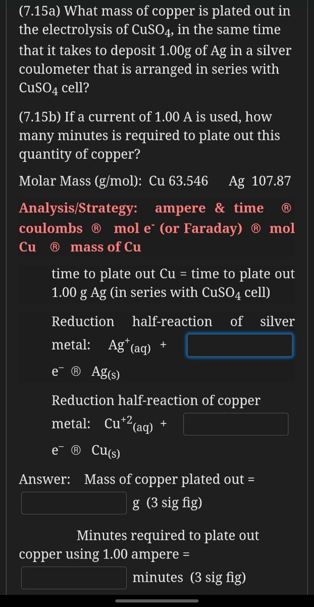 (7.15a) What mass of copper is plated out in
the electrolysis of CUSO4, in the same time
that it takes to deposit 1.00g of Ag in a silver
coulometer that is arranged in series with
CUSO4 cell?
(7.15b) If a current of 1.00 A is used, how
many minutes is required to plate out this
quantity of copper?
Molar Mass (g/mol): Cu 63.546
Ag 107.87
Analysis/Strategy: ampere & time
coulombs ® mol e¯ (or Faraday) ® mol
®
Cu
® mass of Cu
time to plate out Cu = time to plate out
1.00 g Ag (in series with CuSO4 cell)
Reduction
half-reaction
of silver
metal: Ag*(aq)
+
e
® Ag(s)
Reduction half-reaction of copper
metal: Cu*2(aq) +
e
® Cu(s)
Answer: Mass of copper plated out =
g (3 sig fig)
Minutes required to plate out
copper using 1.00 ampere =
minutes (3 sig fig)
