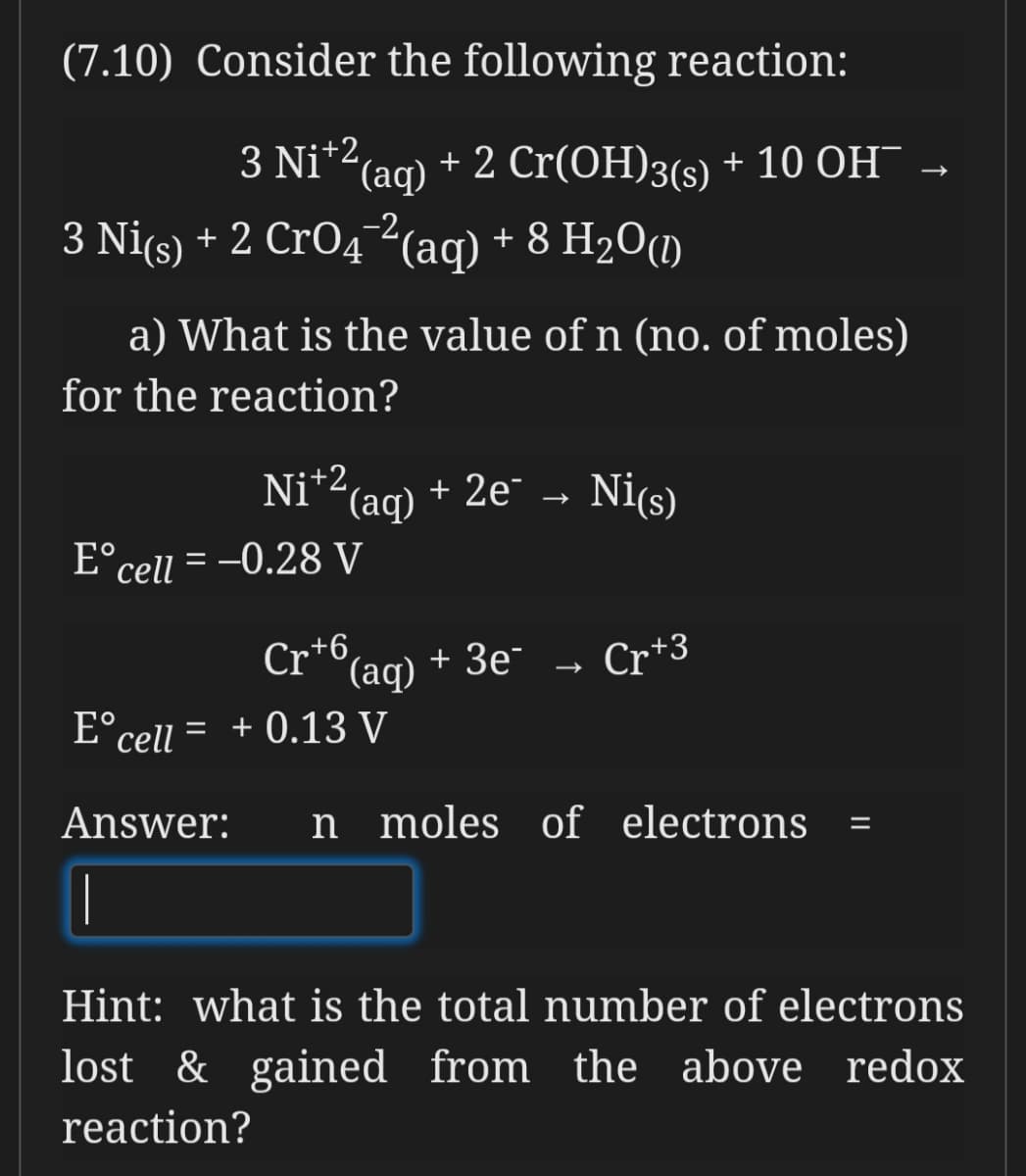 (7.10) Consider the following reaction:
3 Ni*2(aq)
+ 2 Cr(OH)3(s) + 10 OH¯
3 Niçs) + 2 CrO4²(ag) + 8 H2O(1)
a) What is the value of n (no. of moles)
for the reaction?
Ni*2(aq) + 2e¯ → Ni(s)
E°cell = -0.28 V
Cr+6
(aq)
+ Зе
Cr*3
E°cell = + 0.13 V
Answer:
n moles of electrons
|
Hint: what is the total number of electrons
lost & gained from the above redox
reaction?
