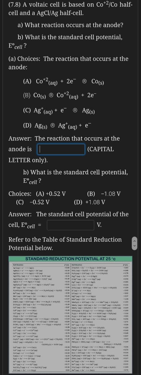 (7.8) A voltaic cell is based on Co*2/Co half-
cell and a AgCl/Ag half-cell.
a) What reaction occurs at the anode?
b) What is the standard cell potential,
E°cell ?
(a) Choices: The reaction that occurs at the
anode:
(A) Co*2(aq) + 2e¯ ® Co(s)
(B) Co(s) ® Co²(aq)
+2,
+ 2e-
(C) Ag*(aq) + e¯
® Ag(s)
(D) Ag(s) ® Ag* (aq) + e¯
Answer: The reaction that occurs at the
anode is
(CAPITAL
LETTER only).
b) What is the standard cell potential,
E°cell ?
Choices: (A) +0.52 V
(C) -0.52 V
(B) -1.08 V
(D) +1.08 V
Answer: The standard cell potential of the
cell, E°cell =
V.
Refer to the Table of Standard Reduction
Potential below.
STANDARD REDUCTION POTENTIAL AT 25 °C
Retie
Hall eaction
Ag'ay+e Agls)
Agle) Ag) + r"(ag)
AgCs) +- Ag)
0.0 2 H0)+ 2e Hl)+ 20H Tng
0.10 HO, (a) + HAXn + 2e 3OH(a)
+0.22 HO) + 2H() + 2e-2H0
-0. Hea 2 2 Ha
0.45ag (a) + te He"(
AgCN, (a+ r- Ag) + 2CN (a)
Ag:CrO) 2e 2Ag) Co/
Aglis - Ag +F)
+0.79
AgSOl - Ag) + 25,0 (ag)
A la+ 3e - AA
als) + 2e 2(a)
+1.20
Ha ag + 2() + 2- HO + H,0) 0.56 K ()e- K)
-2.0 'ng LID)
-292
-10s
+0.12 Melep+ 20 Maj4)
-237
AD + 2e- 2 (
Mn(ng 2e Mnts)
-LIS
2 BO, )+ 1ZH"(+ oe - en+ 6 HOn
Mnoa) - 4'(ag) + 2 Mn"(ag) - 21,0
--0. Mno, ()+ se Me" ( HOIA
-2a Mno, (a) - 211,0) + 3 - M ) +4 O (a
-0.40 INO.laa)- 'la + NOO + O)
+121
Ca"(ag) - 2e
cat + 2e ols)
Cet"a C"()
+L00
-LI6
+1.
-021
2HCIOla)+ 2Ha + ze ag+ 2H,0n
CO a + HO) + 2e- ar(a) - 20a)
2 CIo, ag) 12a e O
Co"()+ 2e Co)
Co"(a)+e Co()
C" r C)
Cr"( 6a)
NO, "Ca) + 4'(a) +3e NO) + 211O)
+0. Na'ia - Na
1.47 N( +te N)
-2.71
0.25
+14 Oyle) 2 H +e- C
0.74 Ote) 2Ha 2e HyOny)
-0.4 o) 2a)- 2e Oyla)+ HOX)
+040
+207
-G13
Cro (a) 4 e
-0.13 Po + ISO, a + 3H"Gag- 20
COO) + so (
+0.34 Ps) + H(a) + 2e ) + HSO,op
-0.36
Cu" + 2e C)
Caen
+0.73
+014
Cu'(a)+ C
Culs) Cus) + rng
Fyle+ te-2)
Cu)
+0.45
+27 HSo, lag) + 3I'(a) + 2e-ISOda + HO)
-0.44 S(a)+ te- Ss)
+0.7 S"( 2 Sn"()
0.35 Vo,'a)+ 2H(a) vo (e)+ HO0
-0.14
Fe"a 1 3
FeCN),a e-FeCN
+100
-0.76
