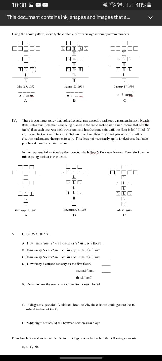 10:38 PO D
LTE1l 48%|
Vol)
This document contains ink, shapes and images that a.
Using the above pattern, identify the circled electrons using the four quantum numbers.
OOD
|| |||
[1L]
|1|
1.
March 9, 1992
August 22, 1994
January 17, 1980
n / m m.
n m m.
n / ml.
A.
В
There is one more policy that helps the hotel run smoothly and keep customers happy. Hund's
Rule states that if electrons are being placed in the same section of a floor (rooms that cost the
IV.
same) then each one gets their own room and has the same spin until the floor is half-filled. If
any more electrons want to stay in that same section, then they must pair up with another
electron and assume the opposite spin. This does not necessarily apply to electrons that have
purchased more expensive rooms.
In the diagrams below identify the areas in which Ilund's Rule was broken. Describe how the
rule is being broken in each case.
1 111
1. T 1
1.
1.
1 1 1
| 1]
November 26, 1995
February 12, 1997
July 10, 1983
A
В
V.
OBSERVATIONS:
A. How many "rooms" are there in an "s" suite of a floor?
В. Нow many "гоотms" aгe there in a "p" suile ofa Поог?
C. How many "rooms" are there in a "d" suite of a floor?
D. How many electrons can stay on the first floor?
second floor?
third floor?
E. Describe how the rooms in each section are numbered.
F. In diagram C (Section IV above), describe why the electron could go into the 4s
orbital instead of the 3p.
G. Why might section 3d fall between section 4s and 4p?
Draw holels for and write out the clectron configurations for cach of the following elements:
В, N, Г, Na
THEE
