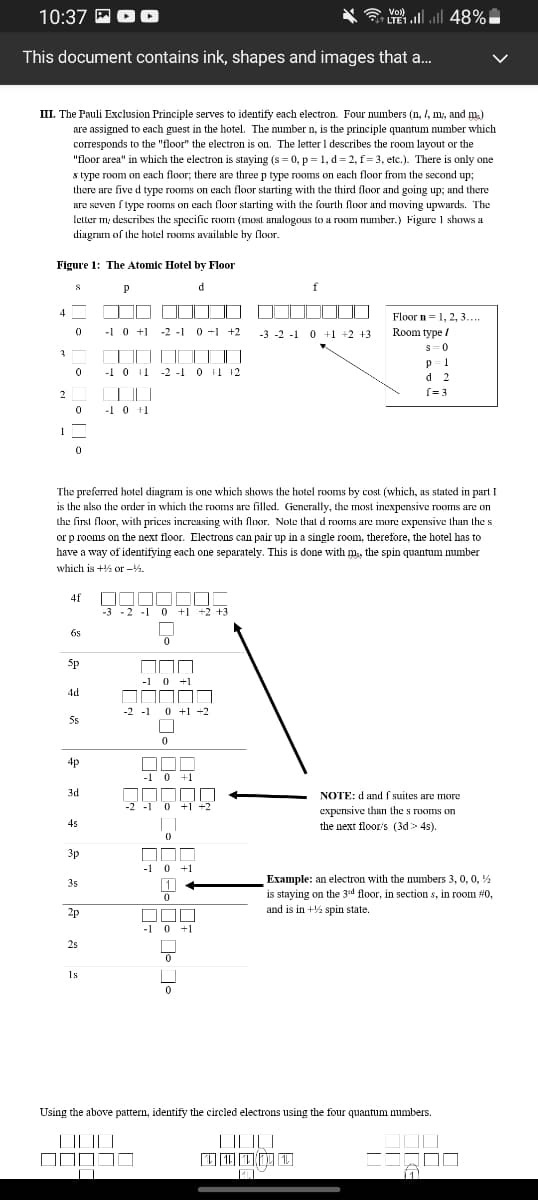 10:37 EO O
* E ll 48%
Vol)
LTE1
This document contains ink, shapes and images that a.
III. The Pauli Exclusion Principle serves to identify each electron. Four numbers (n, I, m, and m.)
are assigned to each guest in the hotel. The number n, is the principle quantum number which
corresponds to the "floor" the electron is on. The letter 1 describes the room layout or the
"floor area" in which the electron is staying (s = 0, p = 1, d= 2, f= 3, etc.). There is only one
s type room on each floor; there are three p type rooms on each floor from the second up;
there are five d type rooms on each floor starting with the third floor and going up; and there
are seven f type rooms on each floor starting with the fourth floor and moving upwards. The
letter m, describes the specific room (most analogous to a room number.) Figure 1 shows a
diagram of the holel rooms available by floor.
Figure 1: The Atomic Hotel by Floor
d
f
4
Floor n=1, 2, 3...
-1 0 +1
-2 -1
0 +1 +2
-3 -2 -1 0 +1 +2 +3
Room type /
s=0
-1 0 11 -2 -1 0 11 12
d 2
2
(= 3
-1 0 +1
1
The preferred hotel diagram is one which shows the hotel rooms by cost (which, as stated in part I
is the also the order in which the rooms are filled. Generally, the most inexpensive rooms are on
the first floor, with prices increasing with floor. Nole that d rooms are more expensive than the s
or p rooms on the next floor. Electrons can pair up in a single room, therefore, the hotel has to
have a way of identifying each one separately. This is done with m, the spin quantum number
which is + or -%.
4f
-3 -2 -1
0 +1 +2 +3
6s
Sp
-1 0 +1
OOOD
4d
-2 -1 0 +1 +2
5s
ODD
-1 0 +1
4p
3d
NOTE: d and f suites are more
-2 -1 0 +1 +2
expensive than the s rooms on
the next floor/s (3d> 4s).
4s
||
3p
-1 0 +1
Example: an electron with the numbers 3, 0, 0, %
is staying on the 3d floor, in section s, in room #0,
and is in + spin state.
35
2p
OOD
-1 0 +1
2s
1s
Using the above pattern, identify the circled electrons using the four quantum numbers.
| | |||
