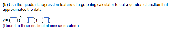 (b) Use the quadratic regression feature of a graphing calculator to get a quadratic function that
approximates the data.
y= ²² +t+
(Round to three decimal places as needed.)