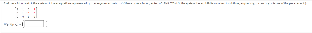 Find the solution set of the system of linear equations represented by the augmented matrix. (If there is no solution, enter NO SOLUTION. If the system has an infinite number of solutions, express x₁, x2, and x3 in terms of the parameter t.)
1 -1 0 9
0
1 -8 7
0
1 -1
0
(X1, X2, X3) =