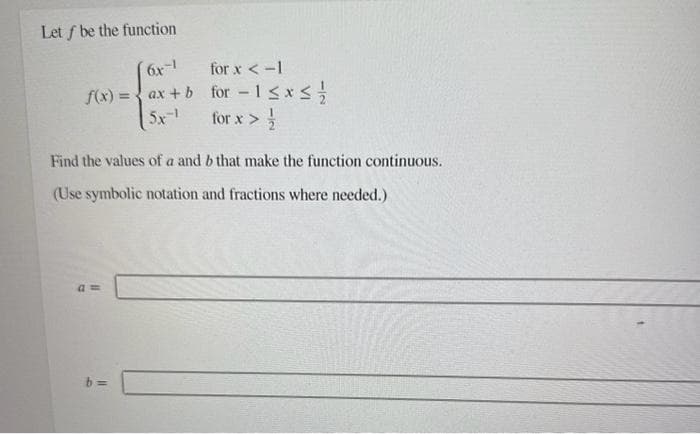 Let f be the function
(6x-1
for x < -1
f(x) = ax + b for -1 ≤x≤ //
5x-1
for x > //
Find the values of a and b that make the function continuous.
(Use symbolic notation and fractions where needed.)
am
b=