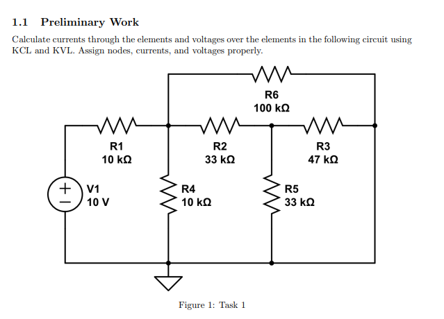 1.1 Preliminary Work
Calculate currents through the elements and voltages over the elements in the following circuit using
KCL and KVL. Assign nodes, currents, and voltages properly.
ww
R1
10 ΚΩ
+) 11
10 V
Μ
R4
10 ΚΩ
R2
33 ΚΩ
Figure 1: Task 1
W
R6
100 ΚΩ
mu
-
R3
47 ΚΩ
R5
33 ΚΩ