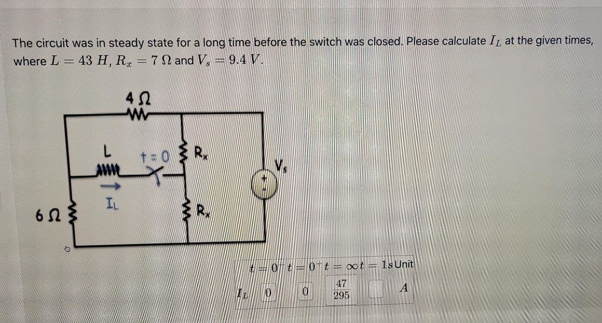 The circuit was in steady state for a long time before the switch was closed. Please calculate I at the given times,
where L = 43 H, R = 72 and V. = 9.4 V.
652
IN
40
W
t=0R₂
t=0-t=0 t = ∞t = 1s Unit
47
A
295
0
0