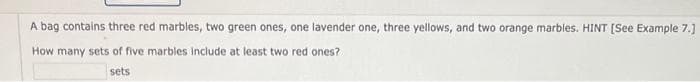 A bag contains three red marbles, two green ones, one lavender one, three yellows, and two orange marbles. HINT [See Example 7.]
How many sets of five marbles include at least two red ones?
sets
