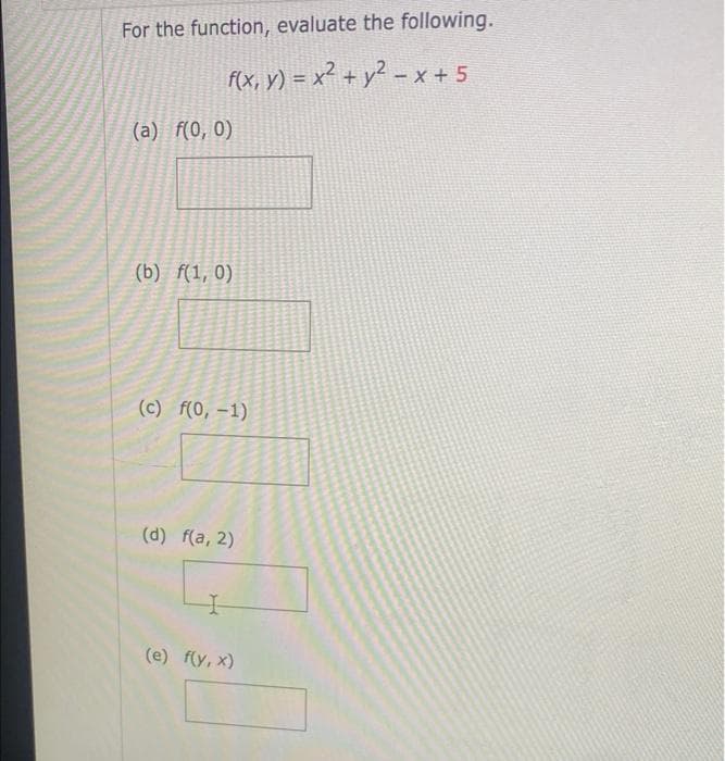 For the function, evaluate the following.
f(x, y) = x² + y² - x + 5
(a) f(0, 0)
(b) f(1, 0)
(c) f(0, -1)
(d) f(a, 2)
I
(e) f(y,x)