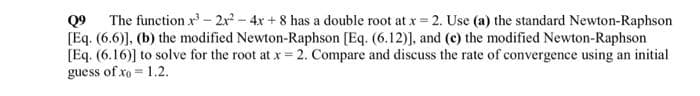 Q9 The function x³ - 2x² - 4x+8 has a double root at x = 2. Use (a) the standard Newton-Raphson
[Eq. (6.6)], (b) the modified Newton-Raphson [Eq. (6.12)], and (c) the modified Newton-Raphson
[Eq. (6.16)] to solve for the root at x = 2. Compare and discuss the rate of convergence using an initial
guess of xo = 1.2.