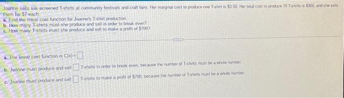 Joanne sells silk screened T-shirts at community festivals and craft fairs. Her marginal cost to produce one T-shirt is $3.50. Her total cost to produce 70 T-shirts is $305, and she sells
them for $7 each
a. Find the linear cost function for Joanne's T-shirt production
b. How many T-shirts must she produce and sell in order to break even?
c. How many T-shirts must she produce and sell to make a profit of $700?
a. The linear cost function is C(x)=
b. Joanne must produce and sell
c. Joanine must produce and sell
T-shirts in order to break even, because the number of T-shirts must be a whole number
T-shirts to make a profit of $700, because the number of T-shirts must be a whole number