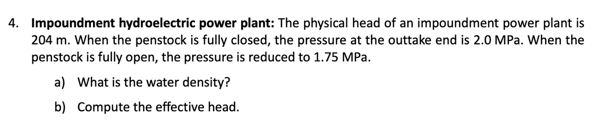 4. Impoundment hydroelectric power plant: The physical head of an impoundment power plant is
204 m. When the penstock is fully closed, the pressure at the outtake end is 2.0 MPa. When the
penstock is fully open, the pressure is reduced to 1.75 MPa.
a) What is the water density?
b) Compute the effective head.