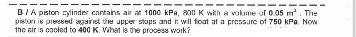 B/A piston cylinder contains air at 1000 kPa, 800 K with a volume of 0.05 m³. The
piston is pressed against the upper stops and it will float at a pressure of 750 kPa. Now
the air is cooled to 400 K. What is the process work?