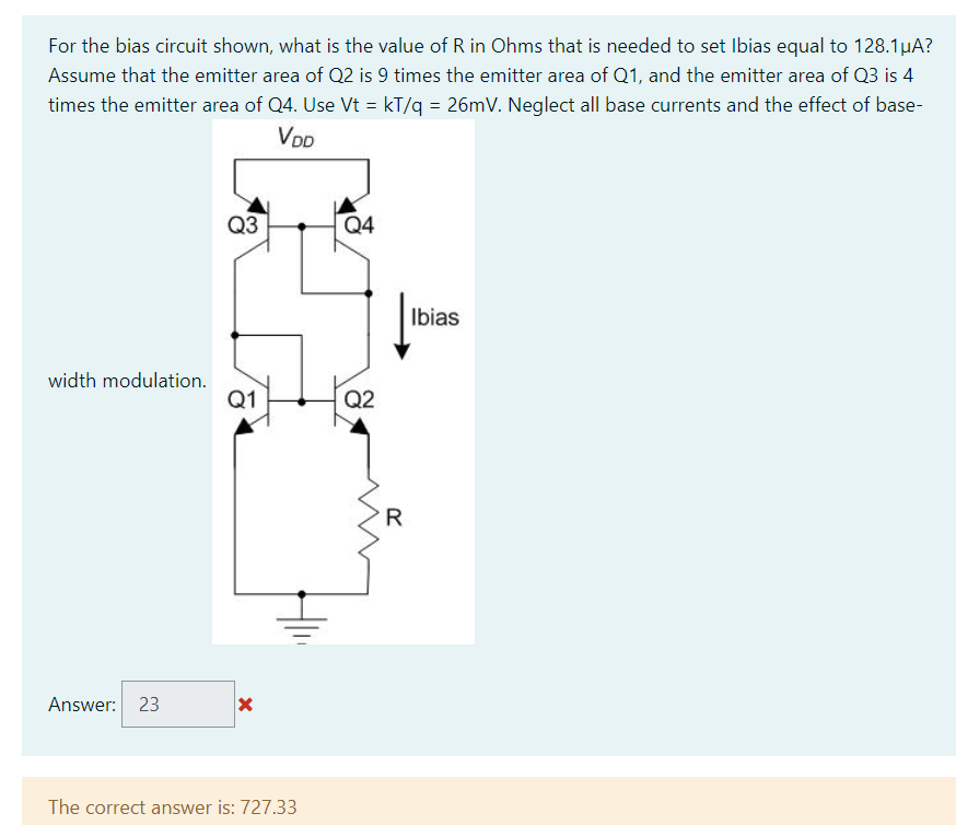 For the bias circuit shown, what is the value of R in Ohms that is needed to set Ibias equal to 128.1μA?
Assume that the emitter area of Q2 is 9 times the emitter area of Q1, and the emitter area of Q3 is 4
times the emitter area of Q4. Use Vt = kT/q = 26mV. Neglect all base currents and the effect of base-
VDD
width modulation.
Answer: 23
Q3
Q1
X
The correct answer is: 727.33
Q4
Q2
R
20
Ibias