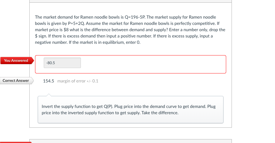 The market demand for Ramen noodle bowls is Q=196-5P. The market supply for Ramen noodle
bowls is given by P=5+2Q. Assume the market for Ramen noodle bowls is perfectly competitive. If
market price is $8 what is the difference between demand and supply? Enter a number only, drop the
$ sign. If there is excess demand then input a positive number. If there is excess supply, input a
negative number. If the market is in equilibrium, enter 0.
You Answered
-80.5
Correct Answer
154.5 margin of error +/- 0.1
Invert the supply function to get Q(P). Plug price into the demand curve to get demand. Plug
price into the inverted supply function to get supply. Take the difference.
